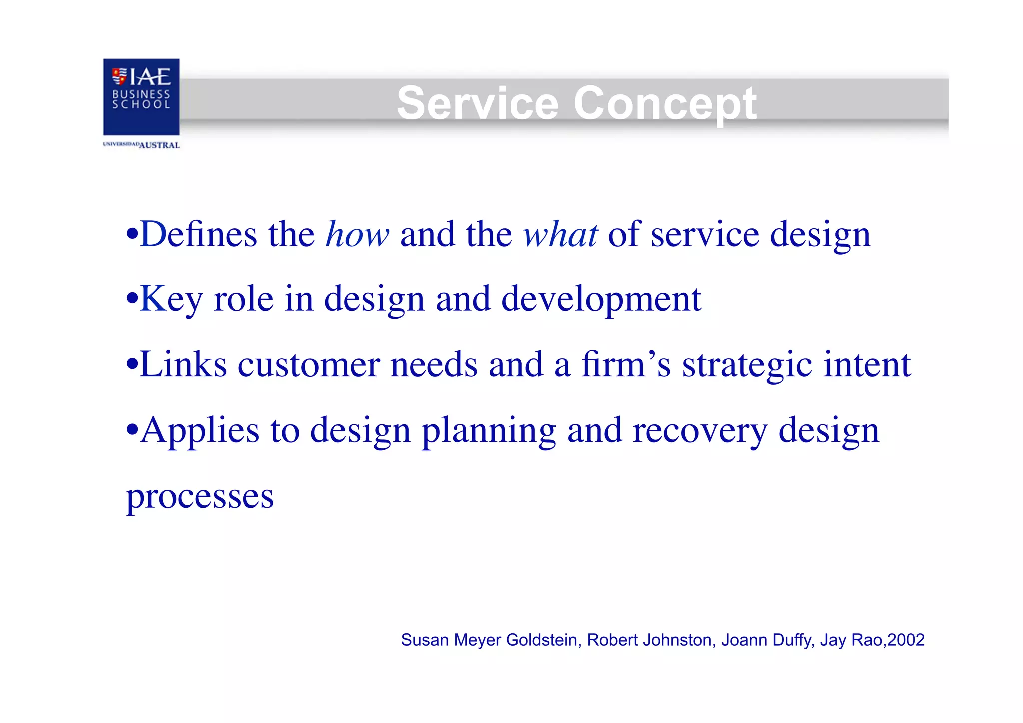 Service Concept
• Deﬁnes the how and the what of service design	

• Key role in design and development	

• Links customer needs and a ﬁrm’s strategic intent	

• Applies to design planning and recovery design
processes	


Susan Meyer Goldstein, Robert Johnston, Joann Duffy, Jay Rao,2002

 