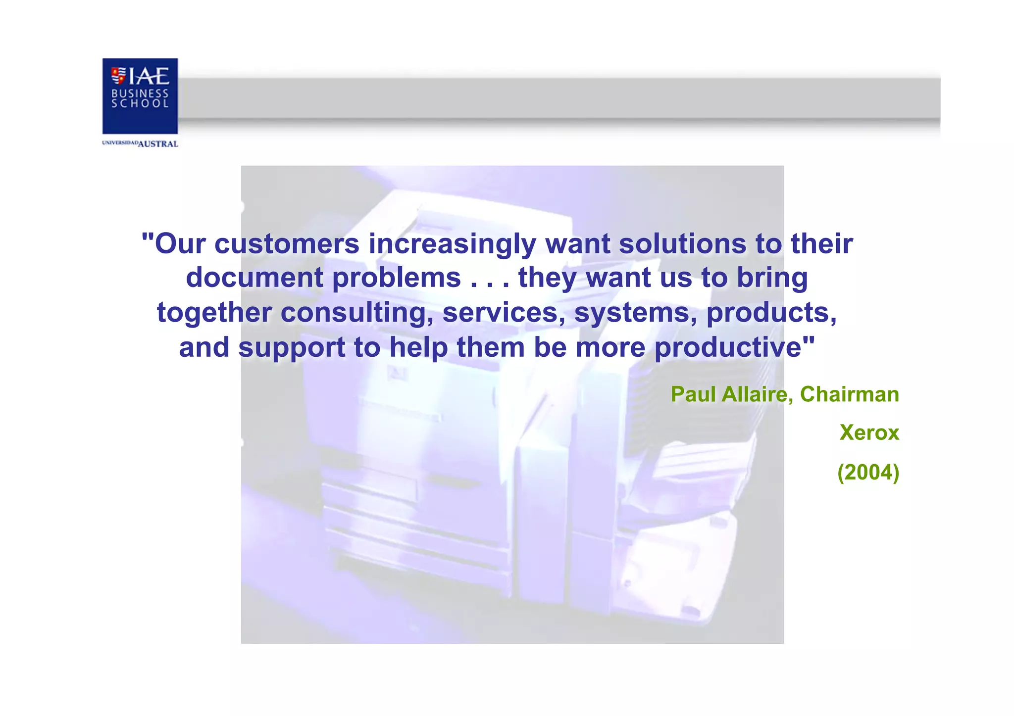"Our customers increasingly want solutions to their
document problems . . . they want us to bring
together consulting, services, systems, products,
and support to help them be more productive"
Paul Allaire, Chairman
Xerox
(2004)

 
