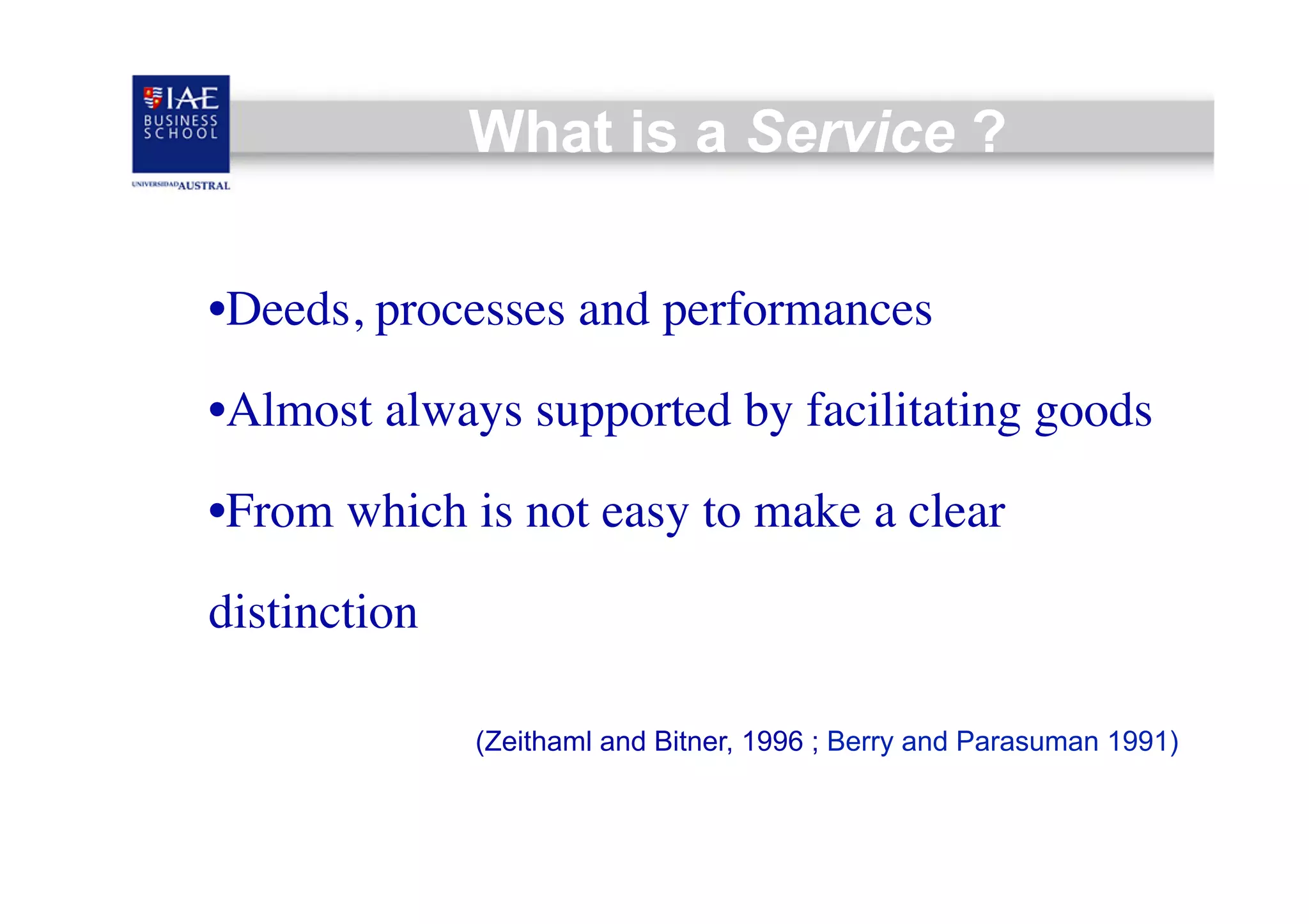 What is a Service ?
• Deeds, processes and performances	

• Almost always supported by facilitating goods	

• From which is not easy to make a clear
distinction
(Zeithaml and Bitner, 1996 ; Berry and Parasuman 1991)

 
