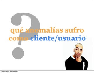 ?      qué anomalías sufro
         como cliente/usuario



lunes 21 de mayo de 12
                          12
 
