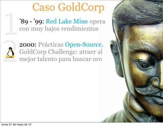 Caso GoldCorp

1            ’89 - ’99: Red Lake Mine opera
             con muy bajos rendimientos



2
             2000: Prácticas Open-Source.
             GoldCorp Challenge: atraer al
             mejor talento para buscar oro




lunes 21 de mayo de 12
 