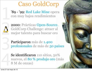 Caso GoldCorp

1            ’89 - ’99: Red Lake Mine opera
             con muy bajos rendimientos



2
             2000: Prácticas Open-Source.
             GoldCorp Challenge: atraer al
             mejor talento para buscar oro



3            Participaron más de 1.400
             profesionales de más de 50 países




4
             Se identificaron 110 sitios, 50%
             nuevos, el 80 % produjo oro (más
             8 M de onzas)
lunes 21 de mayo de 12
 