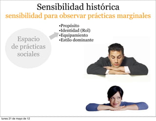 Sensibilidad histórica
   sensibilidad para observar prácticas marginales
                              •Propósito
                              •Identidad (Rol)
                              •Equipamiento
         Espacio              •Estilo dominante
       de prácticas
         sociales




lunes 21 de mayo de 12
 