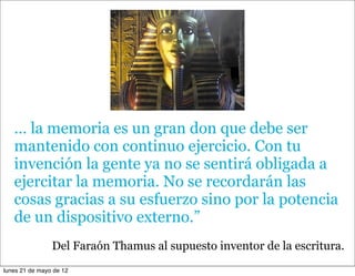 … la memoria es un gran don que debe ser
   mantenido con continuo ejercicio. Con tu
   invención la gente ya no se sentirá obligada a
   ejercitar la memoria. No se recordarán las
   cosas gracias a su esfuerzo sino por la potencia
   de un dispositivo externo.”
                Del Faraón Thamus al supuesto inventor de la escritura.
lunes 21 de mayo de 12
 