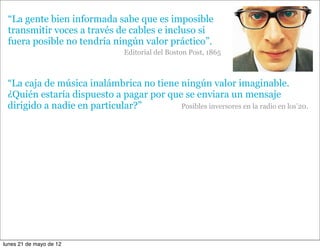 “La gente bien informada sabe que es imposible
 transmitir voces a través de cables e incluso si
 fuera posible no tendría ningún valor práctico”.
                                Editorial del Boston Post, 1865



 “La caja de música inalámbrica no tiene ningún valor imaginable.
 ¿Quién estaría dispuesto a pagar por que se enviara un mensaje
 dirigido a nadie en particular?”        Posibles inversores en la radio en los’20.




lunes 21 de mayo de 12
 