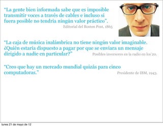 “La gente bien informada sabe que es imposible
 transmitir voces a través de cables e incluso si
 fuera posible no tendría ningún valor práctico”.
                                Editorial del Boston Post, 1865



 “La caja de música inalámbrica no tiene ningún valor imaginable.
 ¿Quién estaría dispuesto a pagar por que se enviara un mensaje
 dirigido a nadie en particular?”        Posibles inversores en la radio en los’20.


 “Creo que hay un mercado mundial quizás para cinco
 computadoras.”                                   Presidente de IBM, 1943.




lunes 21 de mayo de 12
 