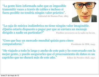 “La gente bien informada sabe que es imposible
 transmitir voces a través de cables e incluso si
 fuera posible no tendría ningún valor práctico”.
                                Editorial del Boston Post, 1865



 “La caja de música inalámbrica no tiene ningún valor imaginable.
 ¿Quién estaría dispuesto a pagar por que se enviara un mensaje
 dirigido a nadie en particular?”        Posibles inversores en la radio en los’20.


 “Creo que hay un mercado mundial quizás para cinco
 computadoras.”                                   Presidente de IBM, 1943.


 “He viajado a todo lo largo y ancho de este país y he conversado con la
 mejor gente, y puedo asegurarles que el procesamiento de datos es un
 capricho que no durará más de este año.”          Editor de Prentice Hall, 1957.




lunes 21 de mayo de 12
 
