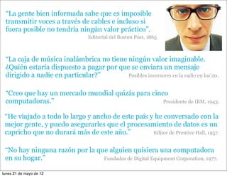 “La gente bien informada sabe que es imposible
 transmitir voces a través de cables e incluso si
 fuera posible no tendría ningún valor práctico”.
                                Editorial del Boston Post, 1865



 “La caja de música inalámbrica no tiene ningún valor imaginable.
 ¿Quién estaría dispuesto a pagar por que se enviara un mensaje
 dirigido a nadie en particular?”        Posibles inversores en la radio en los’20.


 “Creo que hay un mercado mundial quizás para cinco
 computadoras.”                                   Presidente de IBM, 1943.


 “He viajado a todo lo largo y ancho de este país y he conversado con la
 mejor gente, y puedo asegurarles que el procesamiento de datos es un
 capricho que no durará más de este año.”          Editor de Prentice Hall, 1957.


 “No hay ninguna razón por la que alguien quisiera una computadora
 en su hogar.”                  Fundador de Digital Equipment Corporation, 1977.

lunes 21 de mayo de 12
 