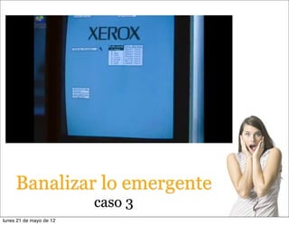 Banalizar lo emergente
                         caso 3
lunes 21 de mayo de 12
 