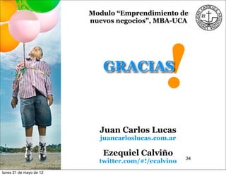 Modulo “Emprendimiento de
                         nuevos negocios”, MBA-UCA




                            GRACIAS
                                             !
                           Juan Carlos Lucas
                           juancarloslucas.com.ar

                            Ezequiel Calviño
                                                     34
                           twitter.com/#!/ecalvino
lunes 21 de mayo de 12
 