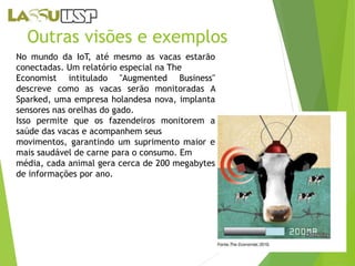 Outras visões e exemplos 
No mundo da IoT, até mesmo as vacas estarão 
conectadas. Um relatório especial na The 
Economist intitulado "Augmented Business" 
descreve como as vacas serão monitoradas A 
Sparked, uma empresa holandesa nova, implanta 
sensores nas orelhas do gado. 
Isso permite que os fazendeiros monitorem a 
saúde das vacas e acompanhem seus 
movimentos, garantindo um suprimento maior e 
mais saudável de carne para o consumo. Em 
média, cada animal gera cerca de 200 megabytes 
de informações por ano. 
 