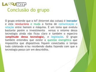Conclusão do grupo 
O grupo entende que o IoT (Internet das coisas) é inovador 
e esta revoluciona e muda a forma de comunicação e 
relação entre homem e máquina. É um tema que evoluiu 
bastante porém o investimento versus o retorno dessa 
tecnologia ainda não ficou claro e também o espectro 
(amplitude dessa tecnologia), e legislação. O grupo 
também entendeu que existe a questão energética que 
impossilita que dispositivos fiquem conectados o tempo 
todo coletando e/ou recebendo dados fazendo com que a 
tecnologia possa cair em descrédito. 
 