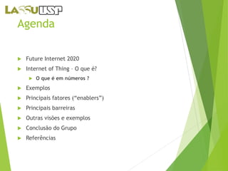 Agenda 
 Future Internet 2020 
 Internet of Thing – O que é? 
 O que é em números ? 
 Exemplos 
 Principais fatores (“enablers”) 
 Principais barreiras 
 Outras visões e exemplos 
 Conclusão do Grupo 
 Referências 
 