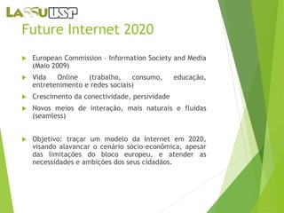 Future Internet 2020 
 European Commission – Information Society and Media 
(Maio 2009) 
 Vida Online (trabalho, consumo, educação, 
entretenimento e redes sociais) 
 Crescimento da conectividade, persividade 
 Novos meios de interação, mais naturais e fluídas 
(seamless) 
 Objetivo: traçar um modelo da Internet em 2020, 
visando alavancar o cenário sócio-econômica, apesar 
das limitações do bloco europeu, e atender as 
necessidades e ambições dos seus cidadãos. 
 