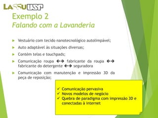 Exemplo 2 
Falando com a Lavanderia 
 Vestuário com tecido nanotecnológico autolimpável; 
 Auto adaptável às situações diversas; 
 Contém telas e touchpads; 
 Comunicação roupa  fabricante da roupa  
fabricante do detergente  seguradora 
 Comunicação com manutenção e impressão 3D da 
peça de reposição; 
 Comunicação pervasiva 
 Novos modelos de negócio 
 Quebra de paradigma com impressão 3D e 
conectadas à internet 
 