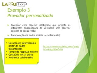 Exemplo 3 
Provador personalizado 
 Provador com espelho inteligente que projeta as 
diferentes combinações de vestuário sem precisar 
colocar as peças reais; 
 Colaboração via redes sociais (remotamente) 
 Geração de informação a 
partir de dados 
instantâneos 
 Tempo de resposta mínimo 
 Conteúdo inicial grátis 
 Ambiente colaborativo 
https://www.youtube.com/watc 
h?v=K4qdNb6FvGY 
 