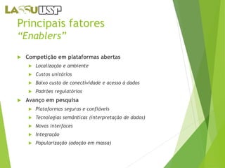 Principais fatores 
“Enablers” 
 Competição em plataformas abertas 
 Localização e ambiente 
 Custos unitários 
 Baixo custo de conectividade e acesso à dados 
 Padrões regulatórios 
 Avanço em pesquisa 
 Plataformas seguras e confiáveis 
 Tecnologias semânticas (interpretação de dados) 
 Novas interfaces 
 Integração 
 Popularização (adoção em massa) 
 
