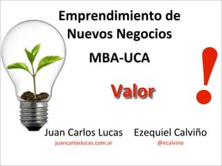 Juan	
  Carlos	
  Lucas	
  
juancarloslucas.com.ar
Emprendimiento	
  de	
  
Nuevos	
  Negocios	
  
MBA-­‐UCA
!Valor
Ezequiel	
  Calviño
@ecalvino
 