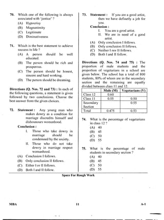 70. Which one of the following is always
associated with 'justice' '?
(A) Hypocrisy
(B) Magnanimity
(C) Legitimate
(D) Diminutiveness
71. Which is the best statement to achieve
success in life '?
(A) A person should be well
educated.
(B) The person should be rich and
prosperous.
(C) The person should be honest,
sincere and hard working.
(D) The person should be dreaming.
Directions (Q. Nos. 72 and 73) : In each of
the following questions, a statement is given
followed by two conclusions. Choose the
best answer from the given choices.
72. Statement : Any young man who
makes dowry as a condition for
marriage discredits himself and
dishounours womanhood.
Conclusion :
I. Those who take dowry in
marriage should be
condemned by the society.
II. Those who do not take
dowry in marriage respect
womanhood.
(A) Conclusion I follows.
(B) Only conclusion II follows.
(C) Either I or II follows.
(D) Both I and II follow.
73. Statement : If you are a good artist,
then we have definetly a job for
you.
Conclusion :
I. You are a good artist.
II. We are in need of a g6od
artist.
(A) Only conclusion I follows.
(B) Only conclusion II follows.
(C) Neither I nor II follows.
(D) Both I and II follow.
Directions (Q. Nos. 74 and 75) : The
proportion of male students and the
proportion of vegetarians in a school are
given below. The school has a total of 800
students, 80% of whom are in the secondary
section and the remaining are equally
divided between class 11 and 12.
Male (M) Vegetarians (V)
Class 12 0.60
Class 11 0.55 0.50
Secondary
Section
0.55
Total 0.475 0.53
74. What is the percentage of vegetarians
in class 12
(A) 40
(B) 45
(C) 50
(D) 55
75. What is the percentage of male
students in secondary section'?
(A) 40
(B) 45
(C) 50
(D) 55
Space For Rough Work
MBA 11 A-1
 