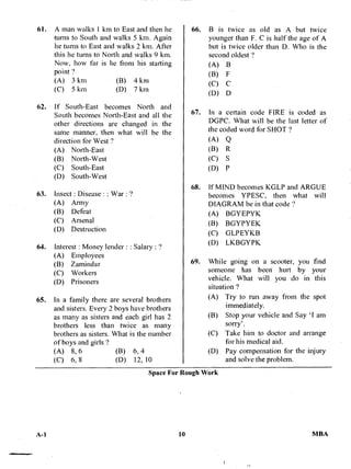 61. A man walks I km to East and then he
-turns to South and walks 5 km. Again
he turns to East and walks 2 km. After
this he turns to North and walks 9 km.
Now, how far is lie from his stalling
point ?
(A) 3 km (B) 4 km
(C) 5 km (D) 7 km
62. If South-East becomes North and
South becomes North-East and all the
other directions are changed in the
same manner, then what will be the
direction for West ?
(A) North-East
(B) North-West
(C) South-East
(D) South-West
63. Insect : Disease : : War : 9
(A) Army
(B) Defeat
(C) Arsenal
(D) Destruction
64. Interest : Money lender : : Salary : ?
(A) Employees
(B) Zamindar
(C) Workers
(D) Prisoners
65. In a family there are several brothers
and sisters. Every 2 boys have brothers
as many as sisters and each girl has 2
brothers less than twice as many
brothers as sisters. What is the number
of boys and girls ?
10
66. B is twice as old as A but twice
younger than F. C is half the age of A
but is twice older than D. Who is the
second oldest ?
(A) B
(B) F
(C) C
(D) D
67. In a certain code FIRE is coded as
DGPC. What will be the last letter of
the coded word for SHOT ?
(A) Q
(B) R
(C) S
(D) P
68. If MIND becomes KGLP and ARGUE
becomes YPESC, then what will
DIAGRAM be in that code ?
(A) BGYEPYK
(B) BGYPYEK
(C) GLPEYKB
(D) LKBGYPK
69. While going on a scooter, you find
someone has beeri hurt by your
vehicle. What will you do in this
situation ?
(A) Try to run away from the spot
immediately.
(B) Stop your vehicle and Say 'I am
sorry'.
(C) Take him to doctor and arrange
for his medical aid.
(D) Pay compensation for the injury
and solve the problem.
(A) 8, 6 (B) 6, 4
(C) 6, 8 (D) 12,
Space For Rough Work
A-1 10 MBA
 