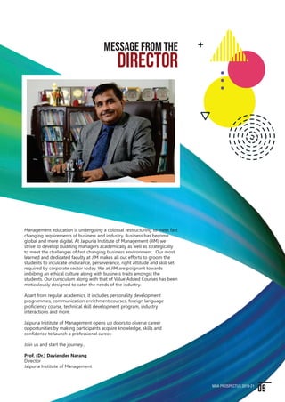 Jaipuria Institute of Management has been at the forefront of
management education for almost a decade. Over the years our
students have served the industry in various capacity and made the
institute proud. We have been focusing on holistic education and in
our endeavour to excel, we have introduced additional focus on
communication and personality development, which will go a long
way to prepare our students for industry.
It has been our endeavour to emphasize the importance of ethics
and value education and to achieve this goal, we have tried to
integrate values and ethics with various subjects and make it a way
of life. I would like to thank the industry for accepting our students.
Our MBA program is committed to excellence. It is a passion shared
equally by the institute's faculty, students, corporate sponsors and
alumni who help us in nurturing future leaders who shape the
fortune of the industry in the new millennium.
I extend my best wishes to you and look forward to welcome you to
join Jaipuria Institute of Management and contribute to our journey
towards exploring new frontiers in business management.
Best of luck…
CHAIRMAN
MESSAGE FROM THE
Shishir Jaipuria
Chairman
Seth Anandram Jaipuria
Education Society
Management education is undergoing a colossal restructuring to meet fast
changing requirements of business and industry. Business has become
global and more digital. At Jaipuria Institute of Management (JIM) we
strive to develop budding managers academically as well as strategically
to meet the challenges of fast changing business environment. Our most
learned and dedicated faculty at JIM makes all out efforts to groom the
students to inculcate endurance, perseverance, right attitude and skill set
required by corporate sector today. We at JIM are poignant towards
imbibing an ethical culture along with business traits amongst the
students. Our curriculum along with that of Value Added Courses has been
meticulously designed to cater the needs of the industry.
Apart from regular academics, it includes personality development
programmes, communication enrichment courses, foreign language
proficiency course, technical skill development program, industry
interactions and more.
Jaipuria Institute of Management opens up doors to diverse career
opportunities by making participants acquire knowledge, skills and
confidence to launch a professional career.
Join us and start the journey...
Prof. (Dr.) Daviender Narang
Director
Jaipuria Institute of Management
DIRECTOR
MESSAGE FROM THE
09MBA PROSPECTUS 2019-21
08 MBA PROSPECTUS 2019-21
 