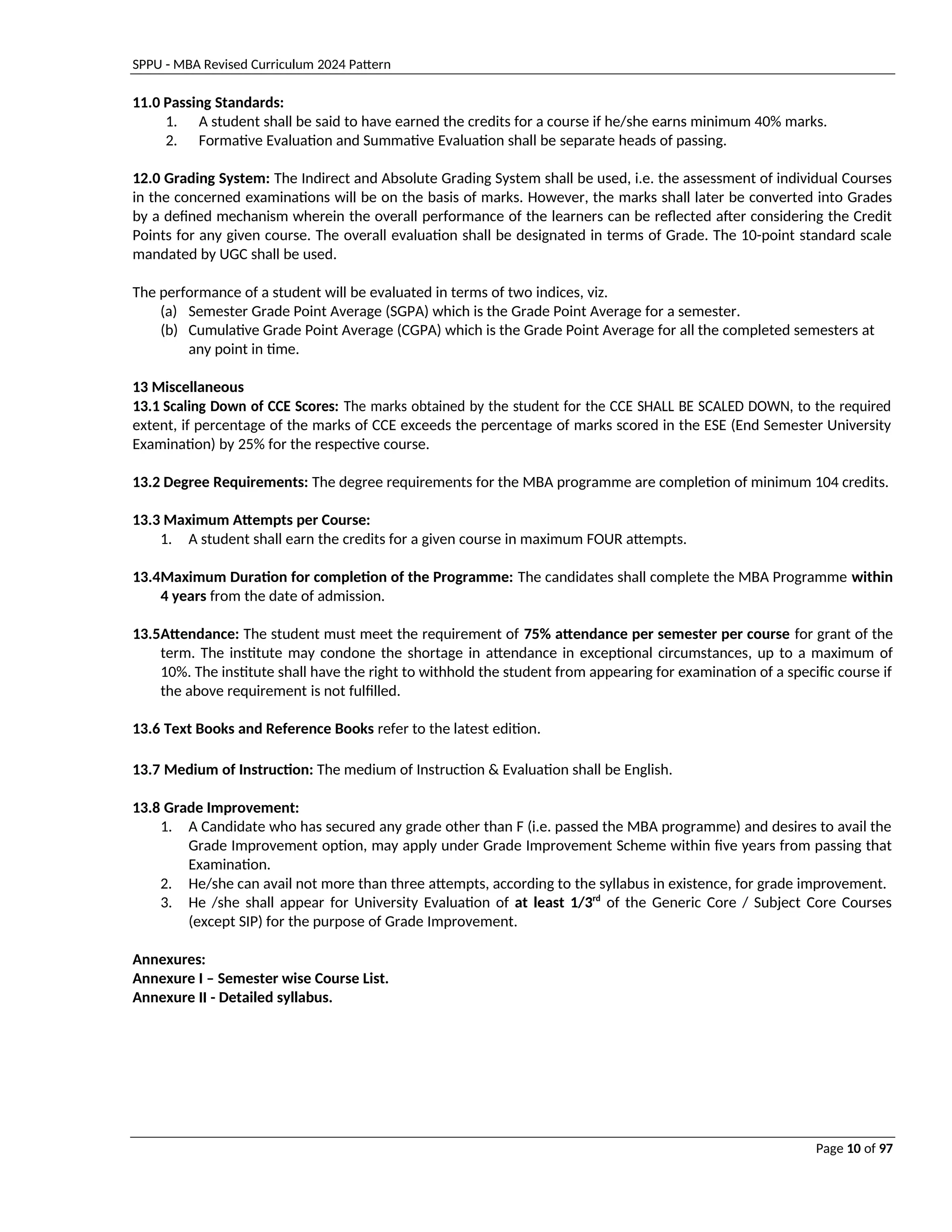 SPPU - MBA Revised Curriculum 2024 Pattern
Page 10 of 97
11.0 Passing Standards:
1. A student shall be said to have earned the credits for a course if he/she earns minimum 40% marks.
2. Formative Evaluation and Summative Evaluation shall be separate heads of passing.
12.0 Grading System: The Indirect and Absolute Grading System shall be used, i.e. the assessment of individual Courses
in the concerned examinations will be on the basis of marks. However, the marks shall later be converted into Grades
by a defined mechanism wherein the overall performance of the learners can be reflected after considering the Credit
Points for any given course. The overall evaluation shall be designated in terms of Grade. The 10-point standard scale
mandated by UGC shall be used.
The performance of a student will be evaluated in terms of two indices, viz.
(a) Semester Grade Point Average (SGPA) which is the Grade Point Average for a semester.
(b) Cumulative Grade Point Average (CGPA) which is the Grade Point Average for all the completed semesters at
any point in time.
13 Miscellaneous
13.1 Scaling Down of CCE Scores: The marks obtained by the student for the CCE SHALL BE SCALED DOWN, to the required
extent, if percentage of the marks of CCE exceeds the percentage of marks scored in the ESE (End Semester University
Examination) by 25% for the respective course.
13.2 Degree Requirements: The degree requirements for the MBA programme are completion of minimum 104 credits.
13.3 Maximum Attempts per Course:
1. A student shall earn the credits for a given course in maximum FOUR attempts.
13.4Maximum Duration for completion of the Programme: The candidates shall complete the MBA Programme within
4 years from the date of admission.
13.5Attendance: The student must meet the requirement of 75% attendance per semester per course for grant of the
term. The institute may condone the shortage in attendance in exceptional circumstances, up to a maximum of
10%. The institute shall have the right to withhold the student from appearing for examination of a specific course if
the above requirement is not fulfilled.
13.6 Text Books and Reference Books refer to the latest edition.
13.7 Medium of Instruction: The medium of Instruction & Evaluation shall be English.
13.8 Grade Improvement:
1. A Candidate who has secured any grade other than F (i.e. passed the MBA programme) and desires to avail the
Grade Improvement option, may apply under Grade Improvement Scheme within five years from passing that
Examination.
2. He/she can avail not more than three attempts, according to the syllabus in existence, for grade improvement.
3. He /she shall appear for University Evaluation of at least 1/3rd
of the Generic Core / Subject Core Courses
(except SIP) for the purpose of Grade Improvement.
Annexures:
Annexure I – Semester wise Course List.
Annexure II - Detailed syllabus.
 