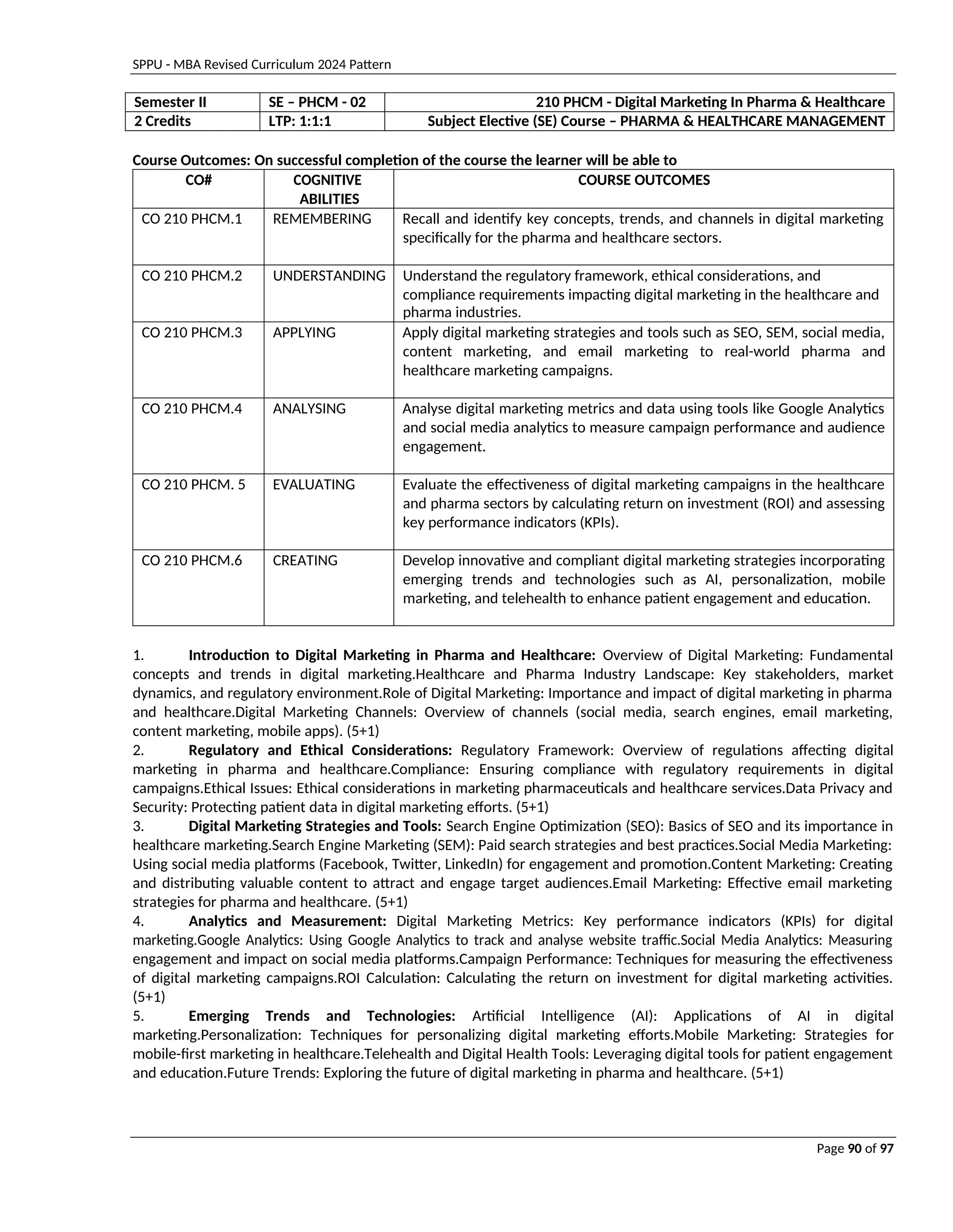 SPPU - MBA Revised Curriculum 2024 Pattern
Page 90 of 97
Semester II SE – PHCM - 02 210 PHCM - Digital Marketing In Pharma & Healthcare
2 Credits LTP: 1:1:1 Subject Elective (SE) Course – PHARMA & HEALTHCARE MANAGEMENT
Course Outcomes: On successful completion of the course the learner will be able to
CO# COGNITIVE
ABILITIES
COURSE OUTCOMES
CO 210 PHCM.1 REMEMBERING Recall and identify key concepts, trends, and channels in digital marketing
specifically for the pharma and healthcare sectors.
CO 210 PHCM.2 UNDERSTANDING Understand the regulatory framework, ethical considerations, and
compliance requirements impacting digital marketing in the healthcare and
pharma industries.
CO 210 PHCM.3 APPLYING Apply digital marketing strategies and tools such as SEO, SEM, social media,
content marketing, and email marketing to real-world pharma and
healthcare marketing campaigns.
CO 210 PHCM.4 ANALYSING Analyse digital marketing metrics and data using tools like Google Analytics
and social media analytics to measure campaign performance and audience
engagement.
CO 210 PHCM. 5 EVALUATING Evaluate the effectiveness of digital marketing campaigns in the healthcare
and pharma sectors by calculating return on investment (ROI) and assessing
key performance indicators (KPIs).
CO 210 PHCM.6 CREATING Develop innovative and compliant digital marketing strategies incorporating
emerging trends and technologies such as AI, personalization, mobile
marketing, and telehealth to enhance patient engagement and education.
1. Introduction to Digital Marketing in Pharma and Healthcare: Overview of Digital Marketing: Fundamental
concepts and trends in digital marketing.Healthcare and Pharma Industry Landscape: Key stakeholders, market
dynamics, and regulatory environment.Role of Digital Marketing: Importance and impact of digital marketing in pharma
and healthcare.Digital Marketing Channels: Overview of channels (social media, search engines, email marketing,
content marketing, mobile apps). (5+1)
2. Regulatory and Ethical Considerations: Regulatory Framework: Overview of regulations affecting digital
marketing in pharma and healthcare.Compliance: Ensuring compliance with regulatory requirements in digital
campaigns.Ethical Issues: Ethical considerations in marketing pharmaceuticals and healthcare services.Data Privacy and
Security: Protecting patient data in digital marketing efforts. (5+1)
3. Digital Marketing Strategies and Tools: Search Engine Optimization (SEO): Basics of SEO and its importance in
healthcare marketing.Search Engine Marketing (SEM): Paid search strategies and best practices.Social Media Marketing:
Using social media platforms (Facebook, Twitter, LinkedIn) for engagement and promotion.Content Marketing: Creating
and distributing valuable content to attract and engage target audiences.Email Marketing: Effective email marketing
strategies for pharma and healthcare. (5+1)
4. Analytics and Measurement: Digital Marketing Metrics: Key performance indicators (KPIs) for digital
marketing.Google Analytics: Using Google Analytics to track and analyse website traffic.Social Media Analytics: Measuring
engagement and impact on social media platforms.Campaign Performance: Techniques for measuring the effectiveness
of digital marketing campaigns.ROI Calculation: Calculating the return on investment for digital marketing activities.
(5+1)
5. Emerging Trends and Technologies: Artificial Intelligence (AI): Applications of AI in digital
marketing.Personalization: Techniques for personalizing digital marketing efforts.Mobile Marketing: Strategies for
mobile-first marketing in healthcare.Telehealth and Digital Health Tools: Leveraging digital tools for patient engagement
and education.Future Trends: Exploring the future of digital marketing in pharma and healthcare. (5+1)
 