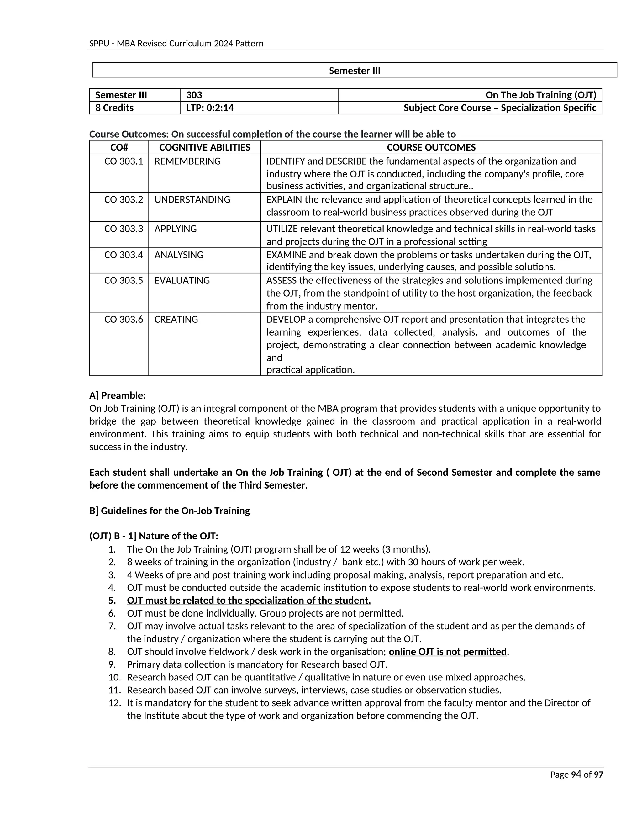 SPPU - MBA Revised Curriculum 2024 Pattern
Page 94 of 97
Semester III
Semester III 303 On The Job Training (OJT)
8 Credits LTP: 0:2:14 Subject Core Course – Specialization Specific
Course Outcomes: On successful completion of the course the learner will be able to
CO# COGNITIVE ABILITIES COURSE OUTCOMES
CO 303.1 REMEMBERING IDENTIFY and DESCRIBE the fundamental aspects of the organization and
industry where the OJT is conducted, including the company's profile, core
business activities, and organizational structure..
CO 303.2 UNDERSTANDING EXPLAIN the relevance and application of theoretical concepts learned in the
classroom to real-world business practices observed during the OJT
CO 303.3 APPLYING UTILIZE relevant theoretical knowledge and technical skills in real-world tasks
and projects during the OJT in a professional setting
CO 303.4 ANALYSING EXAMINE and break down the problems or tasks undertaken during the OJT,
identifying the key issues, underlying causes, and possible solutions.
CO 303.5 EVALUATING ASSESS the effectiveness of the strategies and solutions implemented during
the OJT, from the standpoint of utility to the host organization, the feedback
from the industry mentor.
CO 303.6 CREATING DEVELOP a comprehensive OJT report and presentation that integrates the
learning experiences, data collected, analysis, and outcomes of the
project, demonstrating a clear connection between academic knowledge
and
practical application.
A] Preamble:
On Job Training (OJT) is an integral component of the MBA program that provides students with a unique opportunity to
bridge the gap between theoretical knowledge gained in the classroom and practical application in a real-world
environment. This training aims to equip students with both technical and non-technical skills that are essential for
success in the industry.
Each student shall undertake an On the Job Training ( OJT) at the end of Second Semester and complete the same
before the commencement of the Third Semester.
B] Guidelines for the On-Job Training
(OJT) B - 1] Nature of the OJT:
1. The On the Job Training (OJT) program shall be of 12 weeks (3 months).
2. 8 weeks of training in the organization (industry / bank etc.) with 30 hours of work per week.
3. 4 Weeks of pre and post training work including proposal making, analysis, report preparation and etc.
4. OJT must be conducted outside the academic institution to expose students to real-world work environments.
5. OJT must be related to the specialization of the student.
6. OJT must be done individually. Group projects are not permitted.
7. OJT may involve actual tasks relevant to the area of specialization of the student and as per the demands of
the industry / organization where the student is carrying out the OJT.
8. OJT should involve fieldwork / desk work in the organisation; online OJT is not permitted.
9. Primary data collection is mandatory for Research based OJT.
10. Research based OJT can be quantitative / qualitative in nature or even use mixed approaches.
11. Research based OJT can involve surveys, interviews, case studies or observation studies.
12. It is mandatory for the student to seek advance written approval from the faculty mentor and the Director of
the Institute about the type of work and organization before commencing the OJT.
 