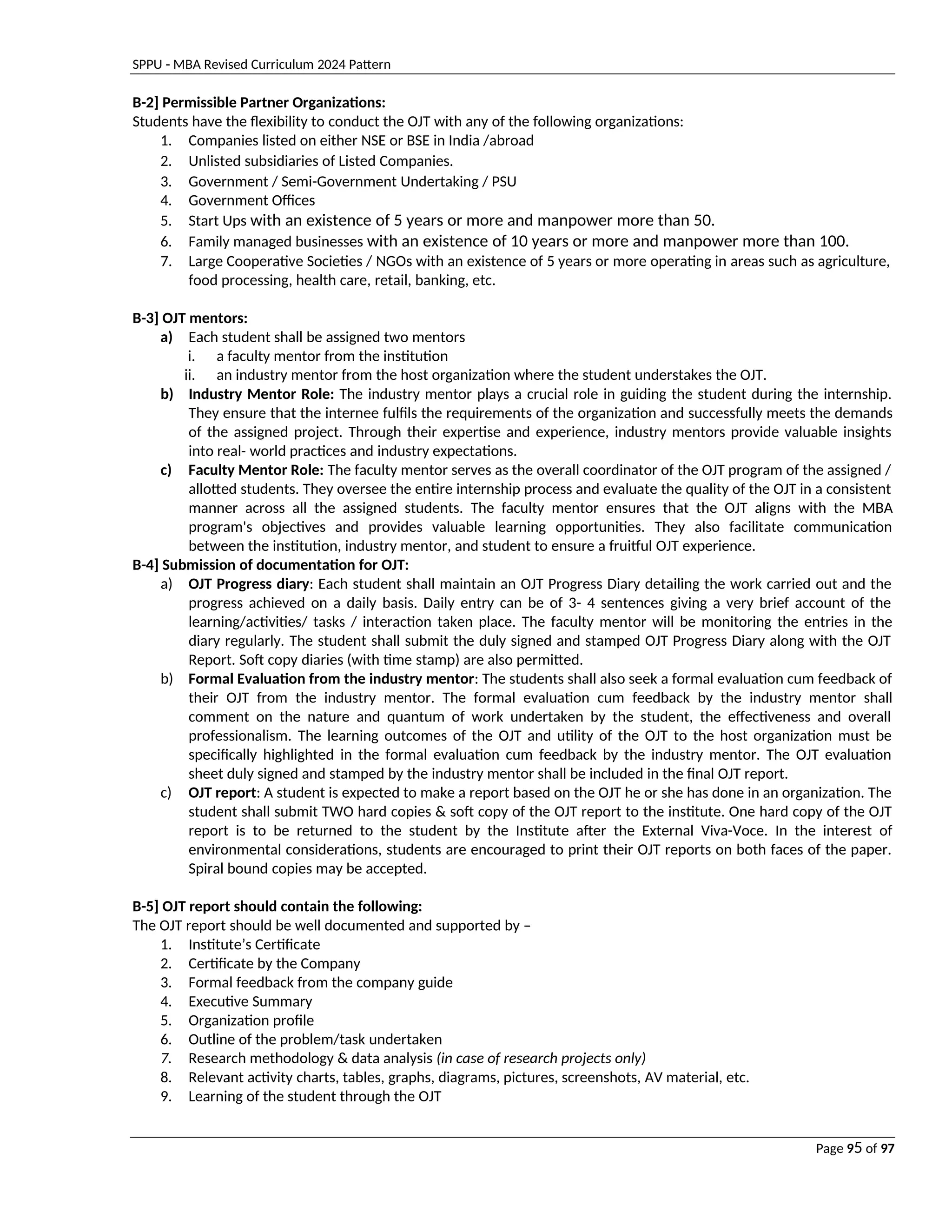 SPPU - MBA Revised Curriculum 2024 Pattern
Page 95 of 97
B-2] Permissible Partner Organizations:
Students have the flexibility to conduct the OJT with any of the following organizations:
1. Companies listed on either NSE or BSE in India /abroad
2. Unlisted subsidiaries of Listed Companies.
3. Government / Semi-Government Undertaking / PSU
4. Government Offices
5. Start Ups with an existence of 5 years or more and manpower more than 50.
6. Family managed businesses with an existence of 10 years or more and manpower more than 100.
7. Large Cooperative Societies / NGOs with an existence of 5 years or more operating in areas such as agriculture,
food processing, health care, retail, banking, etc.
B-3] OJT mentors:
a) Each student shall be assigned two mentors
i. a faculty mentor from the institution
ii. an industry mentor from the host organization where the student understakes the OJT.
b) Industry Mentor Role: The industry mentor plays a crucial role in guiding the student during the internship.
They ensure that the internee fulfils the requirements of the organization and successfully meets the demands
of the assigned project. Through their expertise and experience, industry mentors provide valuable insights
into real- world practices and industry expectations.
c) Faculty Mentor Role: The faculty mentor serves as the overall coordinator of the OJT program of the assigned /
allotted students. They oversee the entire internship process and evaluate the quality of the OJT in a consistent
manner across all the assigned students. The faculty mentor ensures that the OJT aligns with the MBA
program's objectives and provides valuable learning opportunities. They also facilitate communication
between the institution, industry mentor, and student to ensure a fruitful OJT experience.
B-4] Submission of documentation for OJT:
a) OJT Progress diary: Each student shall maintain an OJT Progress Diary detailing the work carried out and the
progress achieved on a daily basis. Daily entry can be of 3- 4 sentences giving a very brief account of the
learning/activities/ tasks / interaction taken place. The faculty mentor will be monitoring the entries in the
diary regularly. The student shall submit the duly signed and stamped OJT Progress Diary along with the OJT
Report. Soft copy diaries (with time stamp) are also permitted.
b) Formal Evaluation from the industry mentor: The students shall also seek a formal evaluation cum feedback of
their OJT from the industry mentor. The formal evaluation cum feedback by the industry mentor shall
comment on the nature and quantum of work undertaken by the student, the effectiveness and overall
professionalism. The learning outcomes of the OJT and utility of the OJT to the host organization must be
specifically highlighted in the formal evaluation cum feedback by the industry mentor. The OJT evaluation
sheet duly signed and stamped by the industry mentor shall be included in the final OJT report.
c) OJT report: A student is expected to make a report based on the OJT he or she has done in an organization. The
student shall submit TWO hard copies & soft copy of the OJT report to the institute. One hard copy of the OJT
report is to be returned to the student by the Institute after the External Viva-Voce. In the interest of
environmental considerations, students are encouraged to print their OJT reports on both faces of the paper.
Spiral bound copies may be accepted.
B-5] OJT report should contain the following:
The OJT report should be well documented and supported by –
1. Institute’s Certificate
2. Certificate by the Company
3. Formal feedback from the company guide
4. Executive Summary
5. Organization profile
6. Outline of the problem/task undertaken
7. Research methodology & data analysis (in case of research projects only)
8. Relevant activity charts, tables, graphs, diagrams, pictures, screenshots, AV material, etc.
9. Learning of the student through the OJT
 
