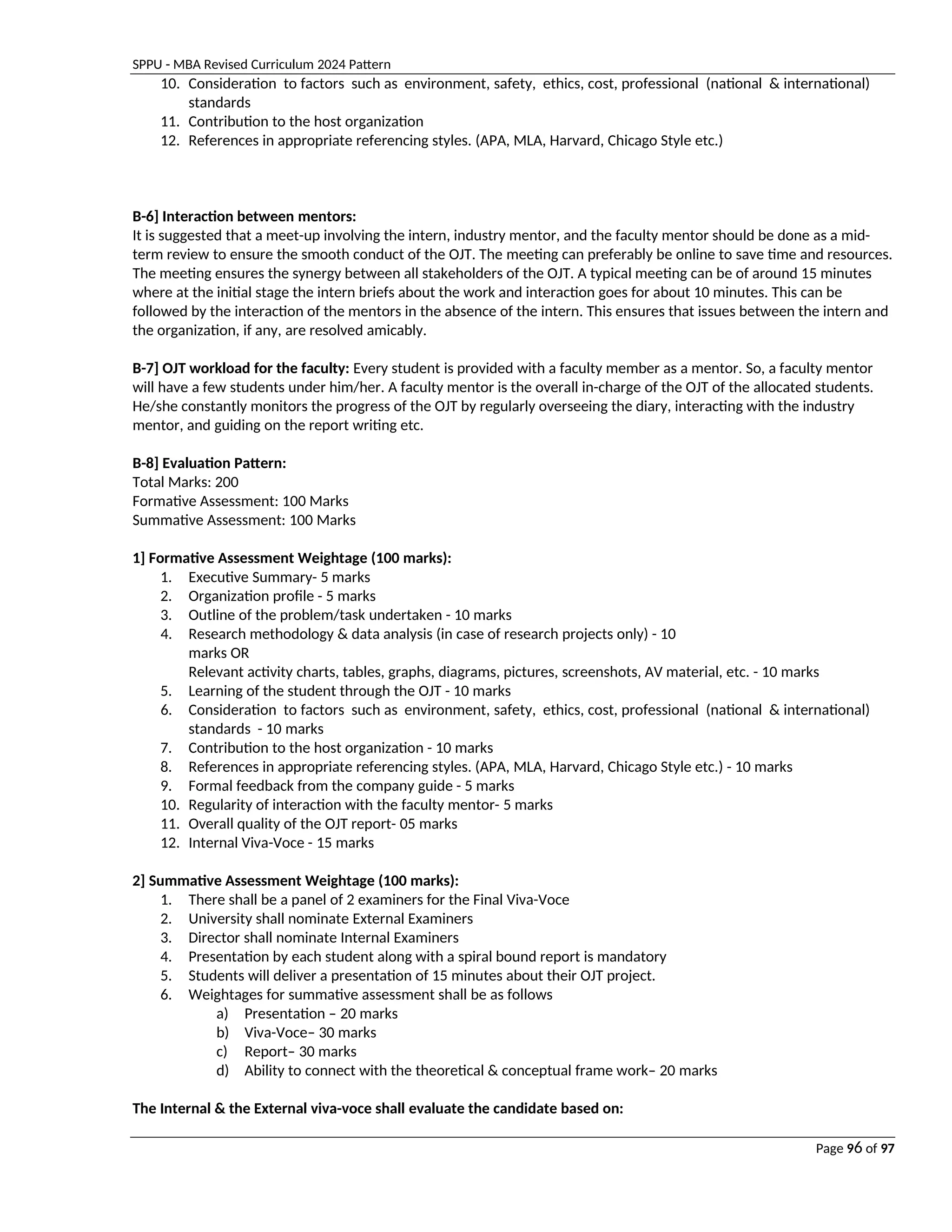 SPPU - MBA Revised Curriculum 2024 Pattern
Page 96 of 97
10. Consideration to factors such as environment, safety, ethics, cost, professional (national & international)
standards
11. Contribution to the host organization
12. References in appropriate referencing styles. (APA, MLA, Harvard, Chicago Style etc.)
B-6] Interaction between mentors:
It is suggested that a meet-up involving the intern, industry mentor, and the faculty mentor should be done as a mid-
term review to ensure the smooth conduct of the OJT. The meeting can preferably be online to save time and resources.
The meeting ensures the synergy between all stakeholders of the OJT. A typical meeting can be of around 15 minutes
where at the initial stage the intern briefs about the work and interaction goes for about 10 minutes. This can be
followed by the interaction of the mentors in the absence of the intern. This ensures that issues between the intern and
the organization, if any, are resolved amicably.
B-7] OJT workload for the faculty: Every student is provided with a faculty member as a mentor. So, a faculty mentor
will have a few students under him/her. A faculty mentor is the overall in-charge of the OJT of the allocated students.
He/she constantly monitors the progress of the OJT by regularly overseeing the diary, interacting with the industry
mentor, and guiding on the report writing etc.
B-8] Evaluation Pattern:
Total Marks: 200
Formative Assessment: 100 Marks
Summative Assessment: 100 Marks
1] Formative Assessment Weightage (100 marks):
1. Executive Summary- 5 marks
2. Organization profile - 5 marks
3. Outline of the problem/task undertaken - 10 marks
4. Research methodology & data analysis (in case of research projects only) - 10
marks OR
Relevant activity charts, tables, graphs, diagrams, pictures, screenshots, AV material, etc. - 10 marks
5. Learning of the student through the OJT - 10 marks
6. Consideration to factors such as environment, safety, ethics, cost, professional (national & international)
standards - 10 marks
7. Contribution to the host organization - 10 marks
8. References in appropriate referencing styles. (APA, MLA, Harvard, Chicago Style etc.) - 10 marks
9. Formal feedback from the company guide - 5 marks
10. Regularity of interaction with the faculty mentor- 5 marks
11. Overall quality of the OJT report- 05 marks
12. Internal Viva-Voce - 15 marks
2] Summative Assessment Weightage (100 marks):
1. There shall be a panel of 2 examiners for the Final Viva-Voce
2. University shall nominate External Examiners
3. Director shall nominate Internal Examiners
4. Presentation by each student along with a spiral bound report is mandatory
5. Students will deliver a presentation of 15 minutes about their OJT project.
6. Weightages for summative assessment shall be as follows
a) Presentation – 20 marks
b) Viva-Voce– 30 marks
c) Report– 30 marks
d) Ability to connect with the theoretical & conceptual frame work– 20 marks
The Internal & the External viva-voce shall evaluate the candidate based on:
 