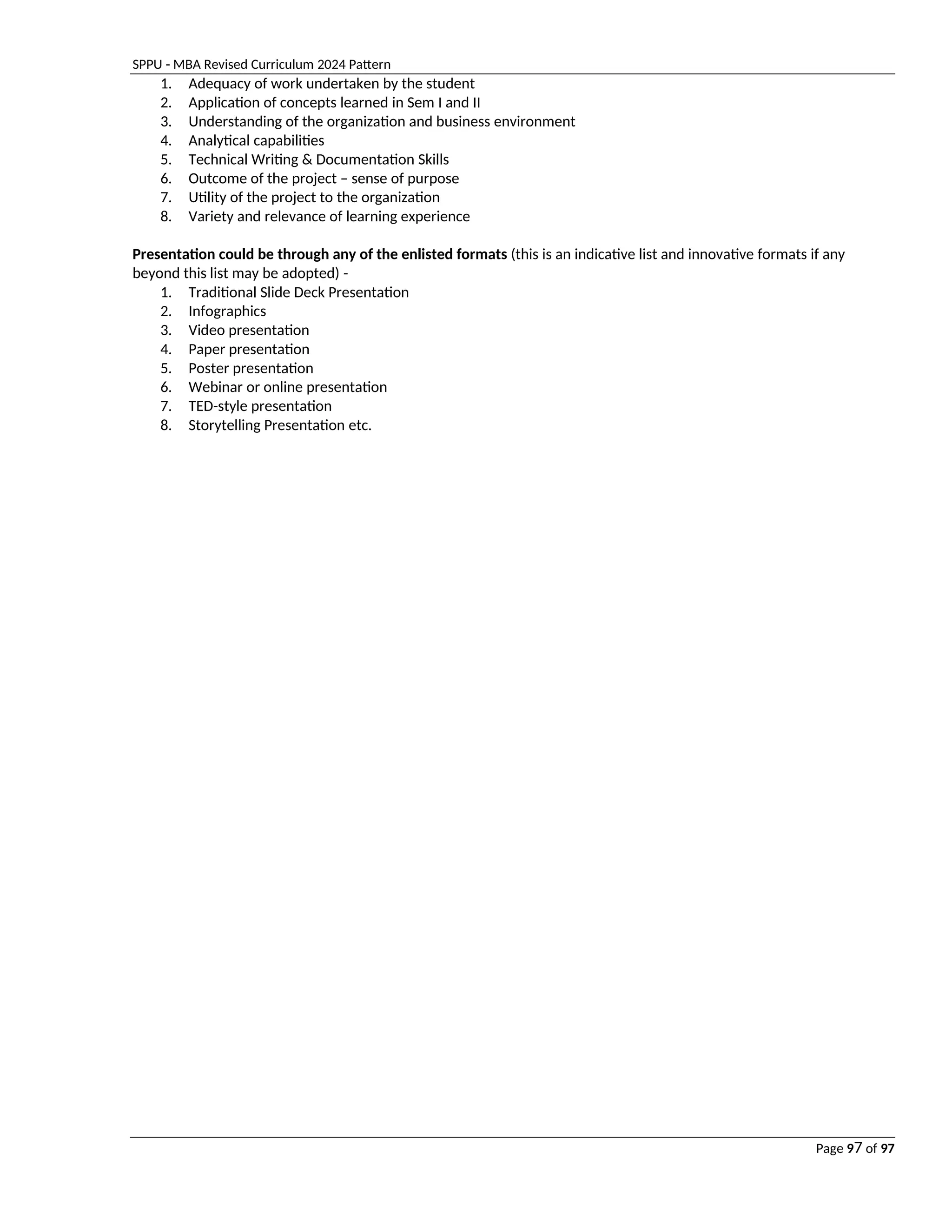 SPPU - MBA Revised Curriculum 2024 Pattern
Page 97 of 97
1. Adequacy of work undertaken by the student
2. Application of concepts learned in Sem I and II
3. Understanding of the organization and business environment
4. Analytical capabilities
5. Technical Writing & Documentation Skills
6. Outcome of the project – sense of purpose
7. Utility of the project to the organization
8. Variety and relevance of learning experience
Presentation could be through any of the enlisted formats (this is an indicative list and innovative formats if any
beyond this list may be adopted) -
1. Traditional Slide Deck Presentation
2. Infographics
3. Video presentation
4. Paper presentation
5. Poster presentation
6. Webinar or online presentation
7. TED-style presentation
8. Storytelling Presentation etc.
 