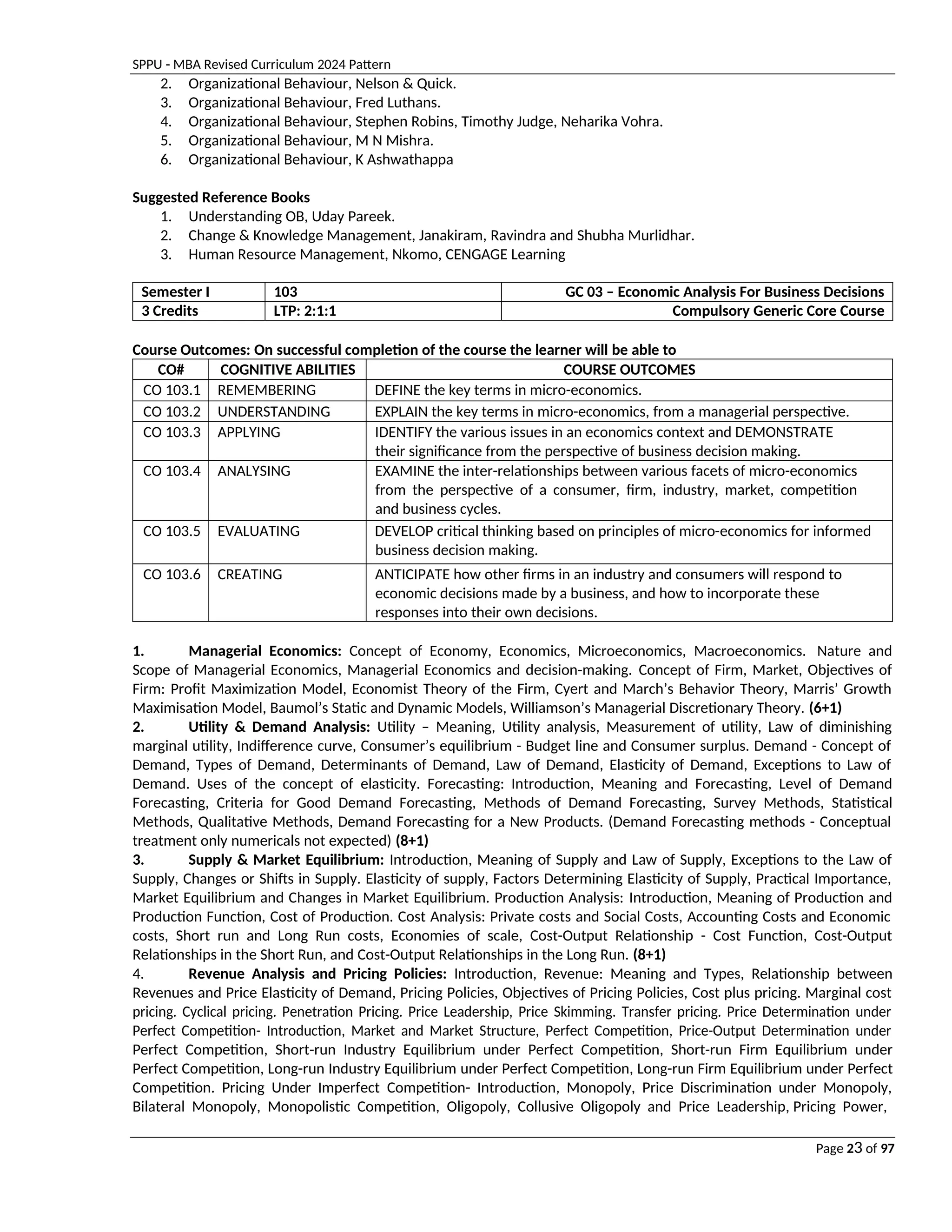 SPPU - MBA Revised Curriculum 2024 Pattern
Page 23 of 97
2. Organizational Behaviour, Nelson & Quick.
3. Organizational Behaviour, Fred Luthans.
4. Organizational Behaviour, Stephen Robins, Timothy Judge, Neharika Vohra.
5. Organizational Behaviour, M N Mishra.
6. Organizational Behaviour, K Ashwathappa
Suggested Reference Books
1. Understanding OB, Uday Pareek.
2. Change & Knowledge Management, Janakiram, Ravindra and Shubha Murlidhar.
3. Human Resource Management, Nkomo, CENGAGE Learning
Semester I 103 GC 03 – Economic Analysis For Business Decisions
3 Credits LTP: 2:1:1 Compulsory Generic Core Course
Course Outcomes: On successful completion of the course the learner will be able to
CO# COGNITIVE ABILITIES COURSE OUTCOMES
CO 103.1 REMEMBERING DEFINE the key terms in micro-economics.
CO 103.2 UNDERSTANDING EXPLAIN the key terms in micro-economics, from a managerial perspective.
CO 103.3 APPLYING IDENTIFY the various issues in an economics context and DEMONSTRATE
their significance from the perspective of business decision making.
CO 103.4 ANALYSING EXAMINE the inter-relationships between various facets of micro-economics
from the perspective of a consumer, firm, industry, market, competition
and business cycles.
CO 103.5 EVALUATING DEVELOP critical thinking based on principles of micro-economics for informed
business decision making.
CO 103.6 CREATING ANTICIPATE how other firms in an industry and consumers will respond to
economic decisions made by a business, and how to incorporate these
responses into their own decisions.
1. Managerial Economics: Concept of Economy, Economics, Microeconomics, Macroeconomics. Nature and
Scope of Managerial Economics, Managerial Economics and decision-making. Concept of Firm, Market, Objectives of
Firm: Profit Maximization Model, Economist Theory of the Firm, Cyert and March’s Behavior Theory, Marris’ Growth
Maximisation Model, Baumol’s Static and Dynamic Models, Williamson’s Managerial Discretionary Theory. (6+1)
2. Utility & Demand Analysis: Utility – Meaning, Utility analysis, Measurement of utility, Law of diminishing
marginal utility, Indifference curve, Consumer’s equilibrium - Budget line and Consumer surplus. Demand - Concept of
Demand, Types of Demand, Determinants of Demand, Law of Demand, Elasticity of Demand, Exceptions to Law of
Demand. Uses of the concept of elasticity. Forecasting: Introduction, Meaning and Forecasting, Level of Demand
Forecasting, Criteria for Good Demand Forecasting, Methods of Demand Forecasting, Survey Methods, Statistical
Methods, Qualitative Methods, Demand Forecasting for a New Products. (Demand Forecasting methods - Conceptual
treatment only numericals not expected) (8+1)
3. Supply & Market Equilibrium: Introduction, Meaning of Supply and Law of Supply, Exceptions to the Law of
Supply, Changes or Shifts in Supply. Elasticity of supply, Factors Determining Elasticity of Supply, Practical Importance,
Market Equilibrium and Changes in Market Equilibrium. Production Analysis: Introduction, Meaning of Production and
Production Function, Cost of Production. Cost Analysis: Private costs and Social Costs, Accounting Costs and Economic
costs, Short run and Long Run costs, Economies of scale, Cost-Output Relationship - Cost Function, Cost-Output
Relationships in the Short Run, and Cost-Output Relationships in the Long Run. (8+1)
4. Revenue Analysis and Pricing Policies: Introduction, Revenue: Meaning and Types, Relationship between
Revenues and Price Elasticity of Demand, Pricing Policies, Objectives of Pricing Policies, Cost plus pricing. Marginal cost
pricing. Cyclical pricing. Penetration Pricing. Price Leadership, Price Skimming. Transfer pricing. Price Determination under
Perfect Competition- Introduction, Market and Market Structure, Perfect Competition, Price-Output Determination under
Perfect Competition, Short-run Industry Equilibrium under Perfect Competition, Short-run Firm Equilibrium under
Perfect Competition, Long-run Industry Equilibrium under Perfect Competition, Long-run Firm Equilibrium under Perfect
Competition. Pricing Under Imperfect Competition- Introduction, Monopoly, Price Discrimination under Monopoly,
Bilateral Monopoly, Monopolistic Competition, Oligopoly, Collusive Oligopoly and Price Leadership, Pricing Power,
 