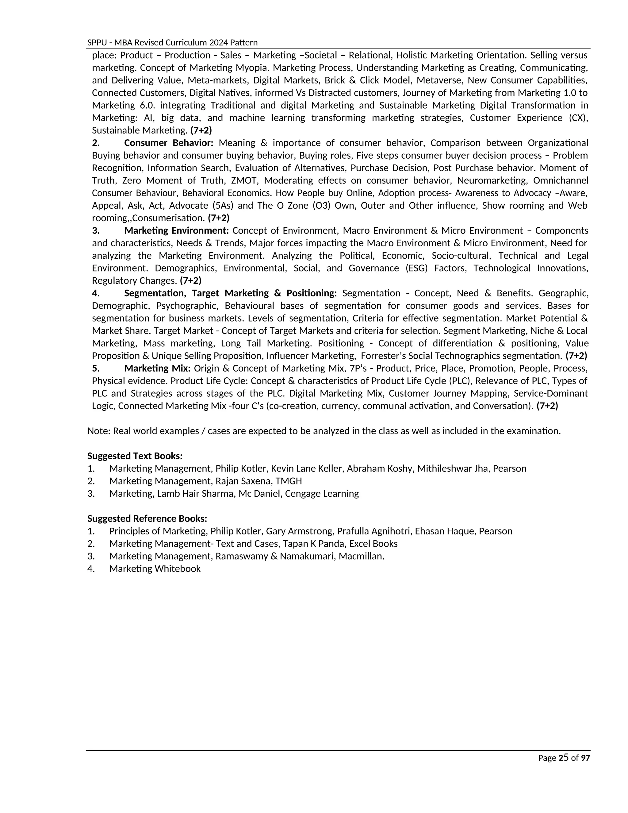 SPPU - MBA Revised Curriculum 2024 Pattern
Page 25 of 97
place: Product – Production - Sales – Marketing –Societal – Relational, Holistic Marketing Orientation. Selling versus
marketing. Concept of Marketing Myopia. Marketing Process, Understanding Marketing as Creating, Communicating,
and Delivering Value, Meta-markets, Digital Markets, Brick & Click Model, Metaverse, New Consumer Capabilities,
Connected Customers, Digital Natives, informed Vs Distracted customers, Journey of Marketing from Marketing 1.0 to
Marketing 6.0. integrating Traditional and digital Marketing and Sustainable Marketing Digital Transformation in
Marketing: AI, big data, and machine learning transforming marketing strategies, Customer Experience (CX),
Sustainable Marketing. (7+2)
2. Consumer Behavior: Meaning & importance of consumer behavior, Comparison between Organizational
Buying behavior and consumer buying behavior, Buying roles, Five steps consumer buyer decision process – Problem
Recognition, Information Search, Evaluation of Alternatives, Purchase Decision, Post Purchase behavior. Moment of
Truth, Zero Moment of Truth, ZMOT, Moderating effects on consumer behavior, Neuromarketing, Omnichannel
Consumer Behaviour, Behavioral Economics. How People buy Online, Adoption process- Awareness to Advocacy –Aware,
Appeal, Ask, Act, Advocate (5As) and The O Zone (O3) Own, Outer and Other influence, Show rooming and Web
rooming,,Consumerisation. (7+2)
3. Marketing Environment: Concept of Environment, Macro Environment & Micro Environment – Components
and characteristics, Needs & Trends, Major forces impacting the Macro Environment & Micro Environment, Need for
analyzing the Marketing Environment. Analyzing the Political, Economic, Socio-cultural, Technical and Legal
Environment. Demographics, Environmental, Social, and Governance (ESG) Factors, Technological Innovations,
Regulatory Changes. (7+2)
4. Segmentation, Target Marketing & Positioning: Segmentation - Concept, Need & Benefits. Geographic,
Demographic, Psychographic, Behavioural bases of segmentation for consumer goods and services. Bases for
segmentation for business markets. Levels of segmentation, Criteria for effective segmentation. Market Potential &
Market Share. Target Market - Concept of Target Markets and criteria for selection. Segment Marketing, Niche & Local
Marketing, Mass marketing, Long Tail Marketing. Positioning - Concept of differentiation & positioning, Value
Proposition & Unique Selling Proposition, Influencer Marketing, Forrester’s Social Technographics segmentation. (7+2)
5. Marketing Mix: Origin & Concept of Marketing Mix, 7P’s - Product, Price, Place, Promotion, People, Process,
Physical evidence. Product Life Cycle: Concept & characteristics of Product Life Cycle (PLC), Relevance of PLC, Types of
PLC and Strategies across stages of the PLC. Digital Marketing Mix, Customer Journey Mapping, Service-Dominant
Logic, Connected Marketing Mix -four C’s (co-creation, currency, communal activation, and Conversation). (7+2)
Note: Real world examples / cases are expected to be analyzed in the class as well as included in the examination.
Suggested Text Books:
1. Marketing Management, Philip Kotler, Kevin Lane Keller, Abraham Koshy, Mithileshwar Jha, Pearson
2. Marketing Management, Rajan Saxena, TMGH
3. Marketing, Lamb Hair Sharma, Mc Daniel, Cengage Learning
Suggested Reference Books:
1. Principles of Marketing, Philip Kotler, Gary Armstrong, Prafulla Agnihotri, Ehasan Haque, Pearson
2. Marketing Management- Text and Cases, Tapan K Panda, Excel Books
3. Marketing Management, Ramaswamy & Namakumari, Macmillan.
4. Marketing Whitebook
 