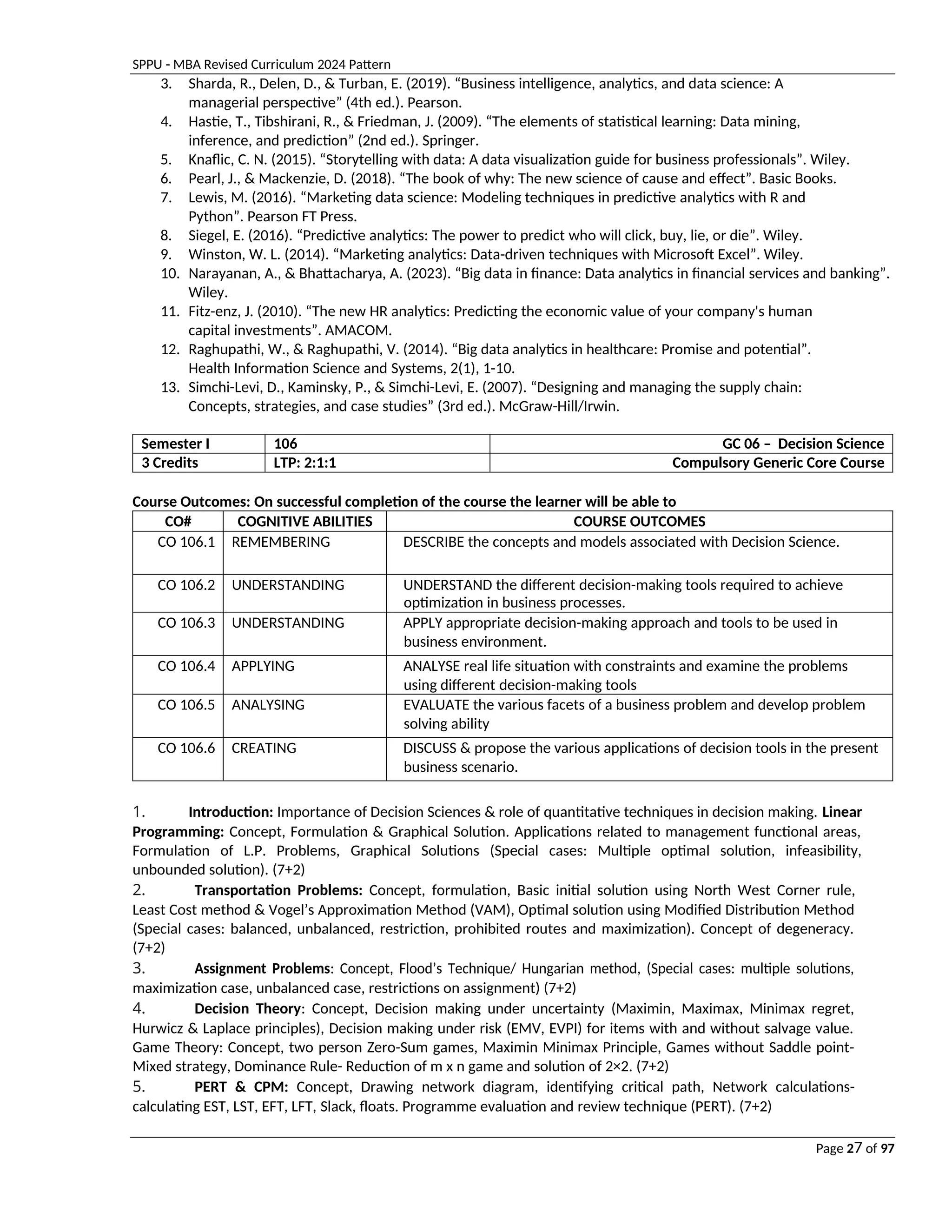 SPPU - MBA Revised Curriculum 2024 Pattern
Page 27 of 97
3. Sharda, R., Delen, D., & Turban, E. (2019). “Business intelligence, analytics, and data science: A
managerial perspective” (4th ed.). Pearson.
4. Hastie, T., Tibshirani, R., & Friedman, J. (2009). “The elements of statistical learning: Data mining,
inference, and prediction” (2nd ed.). Springer.
5. Knaflic, C. N. (2015). “Storytelling with data: A data visualization guide for business professionals”. Wiley.
6. Pearl, J., & Mackenzie, D. (2018). “The book of why: The new science of cause and effect”. Basic Books.
7. Lewis, M. (2016). “Marketing data science: Modeling techniques in predictive analytics with R and
Python”. Pearson FT Press.
8. Siegel, E. (2016). “Predictive analytics: The power to predict who will click, buy, lie, or die”. Wiley.
9. Winston, W. L. (2014). “Marketing analytics: Data-driven techniques with Microsoft Excel”. Wiley.
10. Narayanan, A., & Bhattacharya, A. (2023). “Big data in finance: Data analytics in financial services and banking”.
Wiley.
11. Fitz-enz, J. (2010). “The new HR analytics: Predicting the economic value of your company's human
capital investments”. AMACOM.
12. Raghupathi, W., & Raghupathi, V. (2014). “Big data analytics in healthcare: Promise and potential”.
Health Information Science and Systems, 2(1), 1-10.
13. Simchi-Levi, D., Kaminsky, P., & Simchi-Levi, E. (2007). “Designing and managing the supply chain:
Concepts, strategies, and case studies” (3rd ed.). McGraw-Hill/Irwin.
Semester I 106 GC 06 – Decision Science
3 Credits LTP: 2:1:1 Compulsory Generic Core Course
Course Outcomes: On successful completion of the course the learner will be able to
CO# COGNITIVE ABILITIES COURSE OUTCOMES
CO 106.1 REMEMBERING DESCRIBE the concepts and models associated with Decision Science.
CO 106.2 UNDERSTANDING UNDERSTAND the different decision-making tools required to achieve
optimization in business processes.
CO 106.3 UNDERSTANDING APPLY appropriate decision-making approach and tools to be used in
business environment.
CO 106.4 APPLYING ANALYSE real life situation with constraints and examine the problems
using different decision-making tools
CO 106.5 ANALYSING EVALUATE the various facets of a business problem and develop problem
solving ability
CO 106.6 CREATING DISCUSS & propose the various applications of decision tools in the present
business scenario.
1. Introduction: Importance of Decision Sciences & role of quantitative techniques in decision making. Linear
Programming: Concept, Formulation & Graphical Solution. Applications related to management functional areas,
Formulation of L.P. Problems, Graphical Solutions (Special cases: Multiple optimal solution, infeasibility,
unbounded solution). (7+2)
2. Transportation Problems: Concept, formulation, Basic initial solution using North West Corner rule,
Least Cost method & Vogel’s Approximation Method (VAM), Optimal solution using Modified Distribution Method
(Special cases: balanced, unbalanced, restriction, prohibited routes and maximization). Concept of degeneracy.
(7+2)
3. Assignment Problems: Concept, Flood’s Technique/ Hungarian method, (Special cases: multiple solutions,
maximization case, unbalanced case, restrictions on assignment) (7+2)
4. Decision Theory: Concept, Decision making under uncertainty (Maximin, Maximax, Minimax regret,
Hurwicz & Laplace principles), Decision making under risk (EMV, EVPI) for items with and without salvage value.
Game Theory: Concept, two person Zero-Sum games, Maximin Minimax Principle, Games without Saddle point-
Mixed strategy, Dominance Rule- Reduction of m x n game and solution of 2×2. (7+2)
5. PERT & CPM: Concept, Drawing network diagram, identifying critical path, Network calculations-
calculating EST, LST, EFT, LFT, Slack, floats. Programme evaluation and review technique (PERT). (7+2)
 