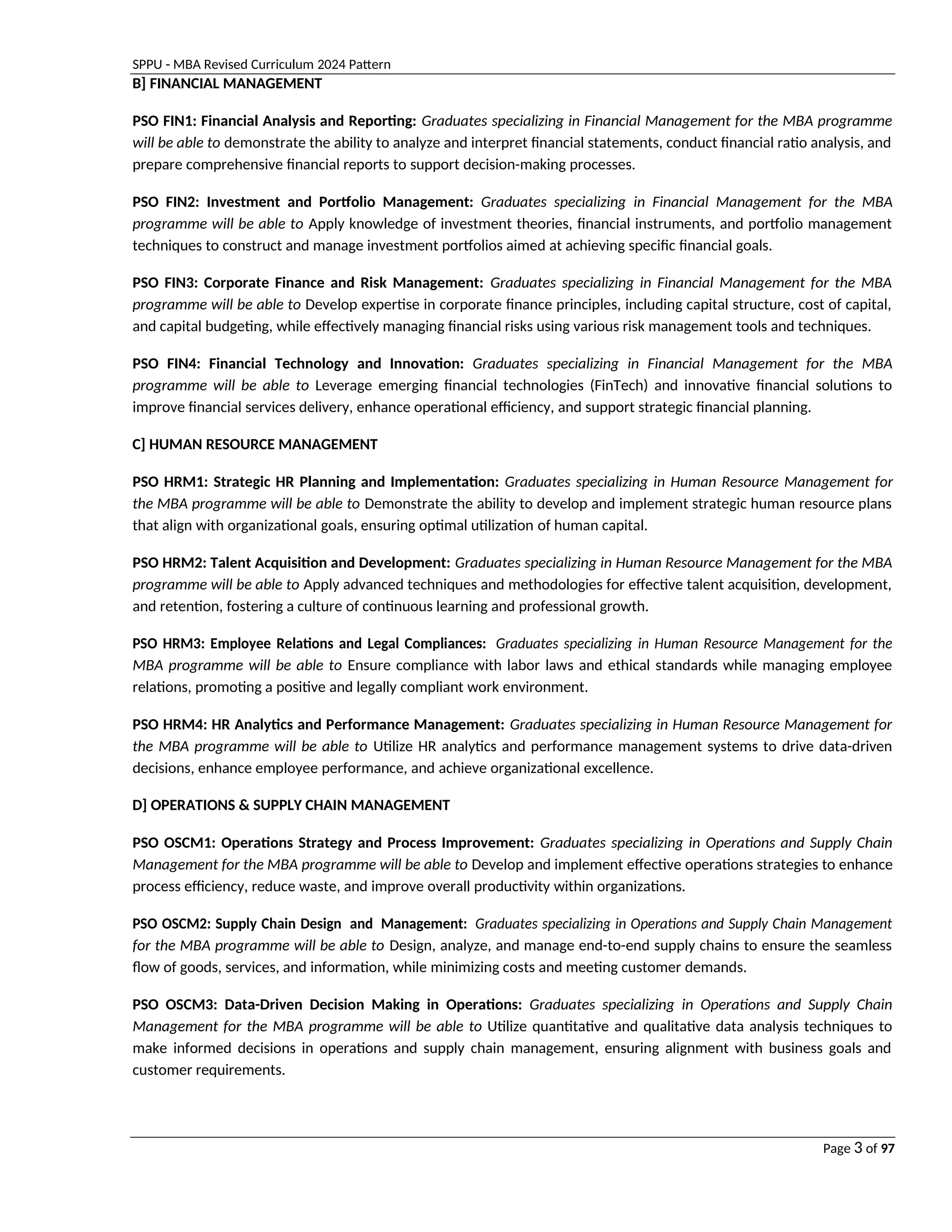 SPPU - MBA Revised Curriculum 2024 Pattern
Page 3 of 97
B] FINANCIAL MANAGEMENT
PSO FIN1: Financial Analysis and Reporting: Graduates specializing in Financial Management for the MBA programme
will be able to demonstrate the ability to analyze and interpret financial statements, conduct financial ratio analysis, and
prepare comprehensive financial reports to support decision-making processes.
PSO FIN2: Investment and Portfolio Management: Graduates specializing in Financial Management for the MBA
programme will be able to Apply knowledge of investment theories, financial instruments, and portfolio management
techniques to construct and manage investment portfolios aimed at achieving specific financial goals.
PSO FIN3: Corporate Finance and Risk Management: Graduates specializing in Financial Management for the MBA
programme will be able to Develop expertise in corporate finance principles, including capital structure, cost of capital,
and capital budgeting, while effectively managing financial risks using various risk management tools and techniques.
PSO FIN4: Financial Technology and Innovation: Graduates specializing in Financial Management for the MBA
programme will be able to Leverage emerging financial technologies (FinTech) and innovative financial solutions to
improve financial services delivery, enhance operational efficiency, and support strategic financial planning.
C] HUMAN RESOURCE MANAGEMENT
PSO HRM1: Strategic HR Planning and Implementation: Graduates specializing in Human Resource Management for
the MBA programme will be able to Demonstrate the ability to develop and implement strategic human resource plans
that align with organizational goals, ensuring optimal utilization of human capital.
PSO HRM2: Talent Acquisition and Development: Graduates specializing in Human Resource Management for the MBA
programme will be able to Apply advanced techniques and methodologies for effective talent acquisition, development,
and retention, fostering a culture of continuous learning and professional growth.
PSO HRM3: Employee Relations and Legal Compliances: Graduates specializing in Human Resource Management for the
MBA programme will be able to Ensure compliance with labor laws and ethical standards while managing employee
relations, promoting a positive and legally compliant work environment.
PSO HRM4: HR Analytics and Performance Management: Graduates specializing in Human Resource Management for
the MBA programme will be able to Utilize HR analytics and performance management systems to drive data-driven
decisions, enhance employee performance, and achieve organizational excellence.
D] OPERATIONS & SUPPLY CHAIN MANAGEMENT
PSO OSCM1: Operations Strategy and Process Improvement: Graduates specializing in Operations and Supply Chain
Management for the MBA programme will be able to Develop and implement effective operations strategies to enhance
process efficiency, reduce waste, and improve overall productivity within organizations.
PSO OSCM2: Supply Chain Design and Management: Graduates specializing in Operations and Supply Chain Management
for the MBA programme will be able to Design, analyze, and manage end-to-end supply chains to ensure the seamless
flow of goods, services, and information, while minimizing costs and meeting customer demands.
PSO OSCM3: Data-Driven Decision Making in Operations: Graduates specializing in Operations and Supply Chain
Management for the MBA programme will be able to Utilize quantitative and qualitative data analysis techniques to
make informed decisions in operations and supply chain management, ensuring alignment with business goals and
customer requirements.
 