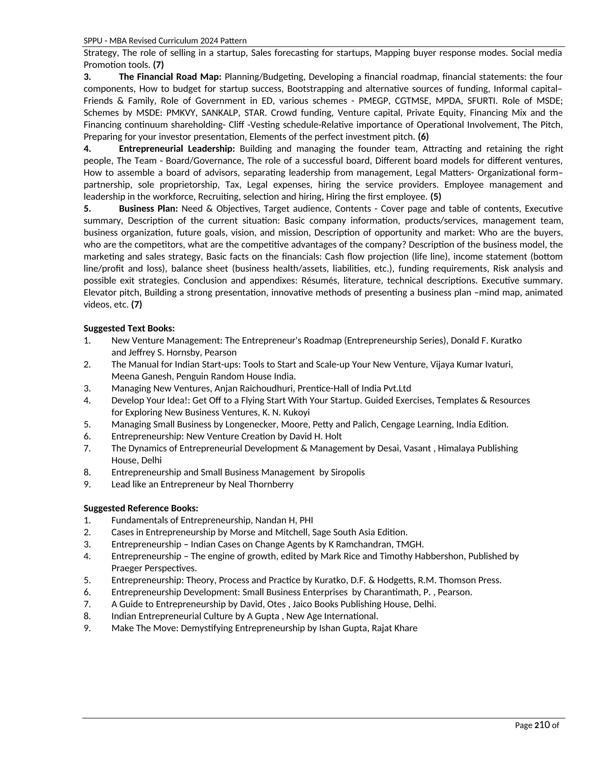 SPPU - MBA Revised Curriculum 2024 Pattern
Page 210 of
97
Strategy, The role of selling in a startup, Sales forecasting for startups, Mapping buyer response modes. Social media
Promotion tools. (7)
3. The Financial Road Map: Planning/Budgeting, Developing a financial roadmap, financial statements: the four
components, How to budget for startup success, Bootstrapping and alternative sources of funding, Informal capital–
Friends & Family, Role of Government in ED, various schemes - PMEGP, CGTMSE, MPDA, SFURTI. Role of MSDE;
Schemes by MSDE: PMKVY, SANKALP, STAR. Crowd funding, Venture capital, Private Equity, Financing Mix and the
Financing continuum shareholding- Cliff -Vesting schedule-Relative importance of Operational Involvement, The Pitch,
Preparing for your investor presentation, Elements of the perfect investment pitch. (6)
4. Entrepreneurial Leadership: Building and managing the founder team, Attracting and retaining the right
people, The Team - Board/Governance, The role of a successful board, Different board models for different ventures,
How to assemble a board of advisors, separating leadership from management, Legal Matters- Organizational form–
partnership, sole proprietorship, Tax, Legal expenses, hiring the service providers. Employee management and
leadership in the workforce, Recruiting, selection and hiring, Hiring the first employee. (5)
5. Business Plan: Need & Objectives, Target audience, Contents - Cover page and table of contents, Executive
summary, Description of the current situation: Basic company information, products/services, management team,
business organization, future goals, vision, and mission, Description of opportunity and market: Who are the buyers,
who are the competitors, what are the competitive advantages of the company? Description of the business model, the
marketing and sales strategy, Basic facts on the financials: Cash flow projection (life line), income statement (bottom
line/profit and loss), balance sheet (business health/assets, liabilities, etc.), funding requirements, Risk analysis and
possible exit strategies. Conclusion and appendixes: Résumés, literature, technical descriptions. Executive summary.
Elevator pitch, Building a strong presentation, innovative methods of presenting a business plan –mind map, animated
videos, etc. (7)
Suggested Text Books:
1. New Venture Management: The Entrepreneur's Roadmap (Entrepreneurship Series), Donald F. Kuratko
and Jeffrey S. Hornsby, Pearson
2. The Manual for Indian Start-ups: Tools to Start and Scale-up Your New Venture, Vijaya Kumar Ivaturi,
Meena Ganesh, Penguin Random House India.
3. Managing New Ventures, Anjan Raichoudhuri, Prentice-Hall of India Pvt.Ltd
4. Develop Your Idea!: Get Off to a Flying Start With Your Startup. Guided Exercises, Templates & Resources
for Exploring New Business Ventures, K. N. Kukoyi
5. Managing Small Business by Longenecker, Moore, Petty and Palich, Cengage Learning, India Edition.
6. Entrepreneurship: New Venture Creation by David H. Holt
7. The Dynamics of Entrepreneurial Development & Management by Desai, Vasant , Himalaya Publishing
House, Delhi
8. Entrepreneurship and Small Business Management by Siropolis
9. Lead like an Entrepreneur by Neal Thornberry
Suggested Reference Books:
1. Fundamentals of Entrepreneurship, Nandan H, PHI
2. Cases in Entrepreneurship by Morse and Mitchell, Sage South Asia Edition.
3. Entrepreneurship – Indian Cases on Change Agents by K Ramchandran, TMGH.
4. Entrepreneurship – The engine of growth, edited by Mark Rice and Timothy Habbershon, Published by
Praeger Perspectives.
5. Entrepreneurship: Theory, Process and Practice by Kuratko, D.F. & Hodgetts, R.M. Thomson Press.
6. Entrepreneurship Development: Small Business Enterprises by Charantimath, P. , Pearson.
7. A Guide to Entrepreneurship by David, Otes , Jaico Books Publishing House, Delhi.
8. Indian Entrepreneurial Culture by A Gupta , New Age International.
9. Make The Move: Demystifying Entrepreneurship by Ishan Gupta, Rajat Khare
 