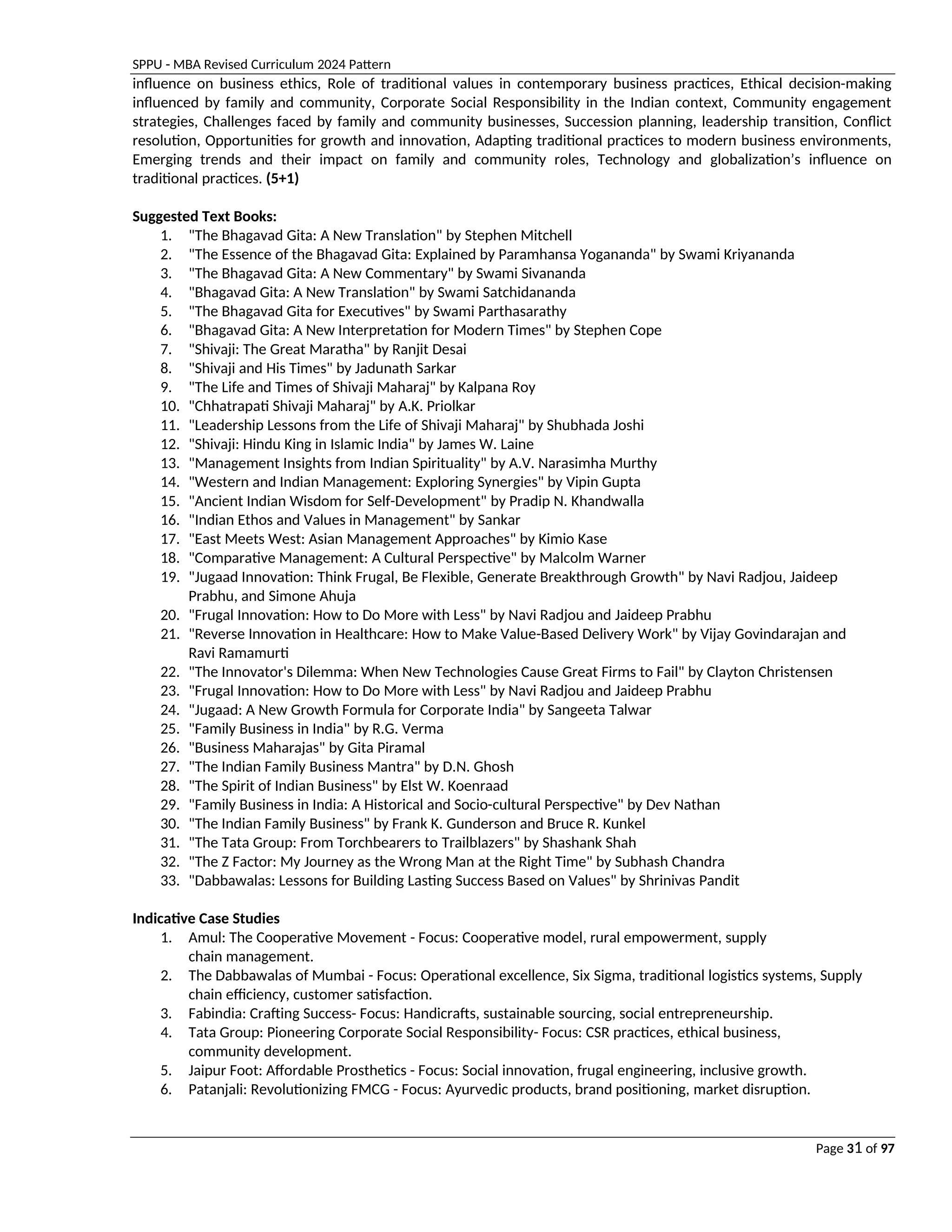 SPPU - MBA Revised Curriculum 2024 Pattern
Page 31 of 97
influence on business ethics, Role of traditional values in contemporary business practices, Ethical decision-making
influenced by family and community, Corporate Social Responsibility in the Indian context, Community engagement
strategies, Challenges faced by family and community businesses, Succession planning, leadership transition, Conflict
resolution, Opportunities for growth and innovation, Adapting traditional practices to modern business environments,
Emerging trends and their impact on family and community roles, Technology and globalization’s influence on
traditional practices. (5+1)
Suggested Text Books:
1. "The Bhagavad Gita: A New Translation" by Stephen Mitchell
2. "The Essence of the Bhagavad Gita: Explained by Paramhansa Yogananda" by Swami Kriyananda
3. "The Bhagavad Gita: A New Commentary" by Swami Sivananda
4. "Bhagavad Gita: A New Translation" by Swami Satchidananda
5. "The Bhagavad Gita for Executives" by Swami Parthasarathy
6. "Bhagavad Gita: A New Interpretation for Modern Times" by Stephen Cope
7. "Shivaji: The Great Maratha" by Ranjit Desai
8. "Shivaji and His Times" by Jadunath Sarkar
9. "The Life and Times of Shivaji Maharaj" by Kalpana Roy
10. "Chhatrapati Shivaji Maharaj" by A.K. Priolkar
11. "Leadership Lessons from the Life of Shivaji Maharaj" by Shubhada Joshi
12. "Shivaji: Hindu King in Islamic India" by James W. Laine
13. "Management Insights from Indian Spirituality" by A.V. Narasimha Murthy
14. "Western and Indian Management: Exploring Synergies" by Vipin Gupta
15. "Ancient Indian Wisdom for Self-Development" by Pradip N. Khandwalla
16. "Indian Ethos and Values in Management" by Sankar
17. "East Meets West: Asian Management Approaches" by Kimio Kase
18. "Comparative Management: A Cultural Perspective" by Malcolm Warner
19. "Jugaad Innovation: Think Frugal, Be Flexible, Generate Breakthrough Growth" by Navi Radjou, Jaideep
Prabhu, and Simone Ahuja
20. "Frugal Innovation: How to Do More with Less" by Navi Radjou and Jaideep Prabhu
21. "Reverse Innovation in Healthcare: How to Make Value-Based Delivery Work" by Vijay Govindarajan and
Ravi Ramamurti
22. "The Innovator's Dilemma: When New Technologies Cause Great Firms to Fail" by Clayton Christensen
23. "Frugal Innovation: How to Do More with Less" by Navi Radjou and Jaideep Prabhu
24. "Jugaad: A New Growth Formula for Corporate India" by Sangeeta Talwar
25. "Family Business in India" by R.G. Verma
26. "Business Maharajas" by Gita Piramal
27. "The Indian Family Business Mantra" by D.N. Ghosh
28. "The Spirit of Indian Business" by Elst W. Koenraad
29. "Family Business in India: A Historical and Socio-cultural Perspective" by Dev Nathan
30. "The Indian Family Business" by Frank K. Gunderson and Bruce R. Kunkel
31. "The Tata Group: From Torchbearers to Trailblazers" by Shashank Shah
32. "The Z Factor: My Journey as the Wrong Man at the Right Time" by Subhash Chandra
33. "Dabbawalas: Lessons for Building Lasting Success Based on Values" by Shrinivas Pandit
Indicative Case Studies
1. Amul: The Cooperative Movement - Focus: Cooperative model, rural empowerment, supply
chain management.
2. The Dabbawalas of Mumbai - Focus: Operational excellence, Six Sigma, traditional logistics systems, Supply
chain efficiency, customer satisfaction.
3. Fabindia: Crafting Success- Focus: Handicrafts, sustainable sourcing, social entrepreneurship.
4. Tata Group: Pioneering Corporate Social Responsibility- Focus: CSR practices, ethical business,
community development.
5. Jaipur Foot: Affordable Prosthetics - Focus: Social innovation, frugal engineering, inclusive growth.
6. Patanjali: Revolutionizing FMCG - Focus: Ayurvedic products, brand positioning, market disruption.
 