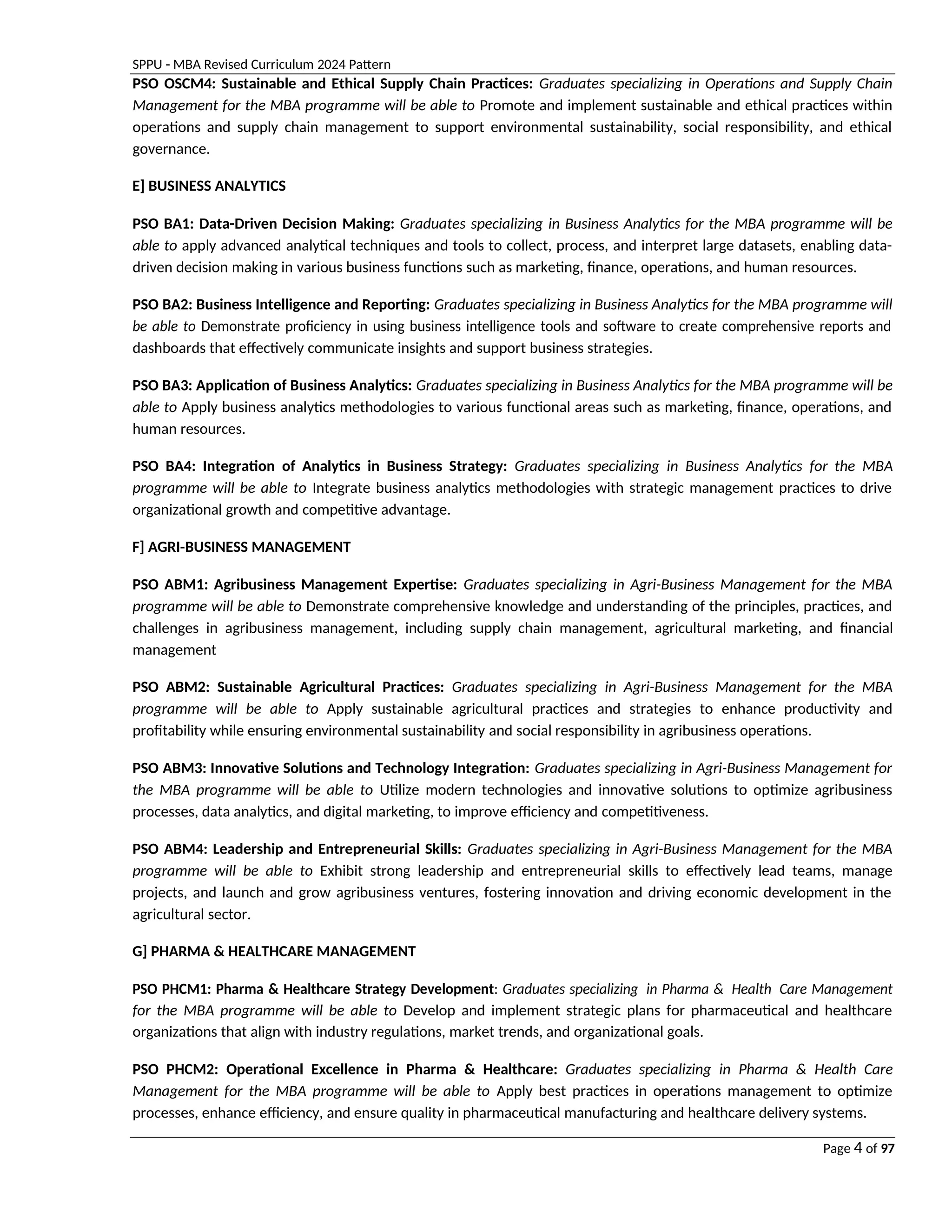 SPPU - MBA Revised Curriculum 2024 Pattern
Page 4 of 97
PSO OSCM4: Sustainable and Ethical Supply Chain Practices: Graduates specializing in Operations and Supply Chain
Management for the MBA programme will be able to Promote and implement sustainable and ethical practices within
operations and supply chain management to support environmental sustainability, social responsibility, and ethical
governance.
E] BUSINESS ANALYTICS
PSO BA1: Data-Driven Decision Making: Graduates specializing in Business Analytics for the MBA programme will be
able to apply advanced analytical techniques and tools to collect, process, and interpret large datasets, enabling data-
driven decision making in various business functions such as marketing, finance, operations, and human resources.
PSO BA2: Business Intelligence and Reporting: Graduates specializing in Business Analytics for the MBA programme will
be able to Demonstrate proficiency in using business intelligence tools and software to create comprehensive reports and
dashboards that effectively communicate insights and support business strategies.
PSO BA3: Application of Business Analytics: Graduates specializing in Business Analytics for the MBA programme will be
able to Apply business analytics methodologies to various functional areas such as marketing, finance, operations, and
human resources.
PSO BA4: Integration of Analytics in Business Strategy: Graduates specializing in Business Analytics for the MBA
programme will be able to Integrate business analytics methodologies with strategic management practices to drive
organizational growth and competitive advantage.
F] AGRI-BUSINESS MANAGEMENT
PSO ABM1: Agribusiness Management Expertise: Graduates specializing in Agri-Business Management for the MBA
programme will be able to Demonstrate comprehensive knowledge and understanding of the principles, practices, and
challenges in agribusiness management, including supply chain management, agricultural marketing, and financial
management
PSO ABM2: Sustainable Agricultural Practices: Graduates specializing in Agri-Business Management for the MBA
programme will be able to Apply sustainable agricultural practices and strategies to enhance productivity and
profitability while ensuring environmental sustainability and social responsibility in agribusiness operations.
PSO ABM3: Innovative Solutions and Technology Integration: Graduates specializing in Agri-Business Management for
the MBA programme will be able to Utilize modern technologies and innovative solutions to optimize agribusiness
processes, data analytics, and digital marketing, to improve efficiency and competitiveness.
PSO ABM4: Leadership and Entrepreneurial Skills: Graduates specializing in Agri-Business Management for the MBA
programme will be able to Exhibit strong leadership and entrepreneurial skills to effectively lead teams, manage
projects, and launch and grow agribusiness ventures, fostering innovation and driving economic development in the
agricultural sector.
G] PHARMA & HEALTHCARE MANAGEMENT
PSO PHCM1: Pharma & Healthcare Strategy Development: Graduates specializing in Pharma & Health Care Management
for the MBA programme will be able to Develop and implement strategic plans for pharmaceutical and healthcare
organizations that align with industry regulations, market trends, and organizational goals.
PSO PHCM2: Operational Excellence in Pharma & Healthcare: Graduates specializing in Pharma & Health Care
Management for the MBA programme will be able to Apply best practices in operations management to optimize
processes, enhance efficiency, and ensure quality in pharmaceutical manufacturing and healthcare delivery systems.
 