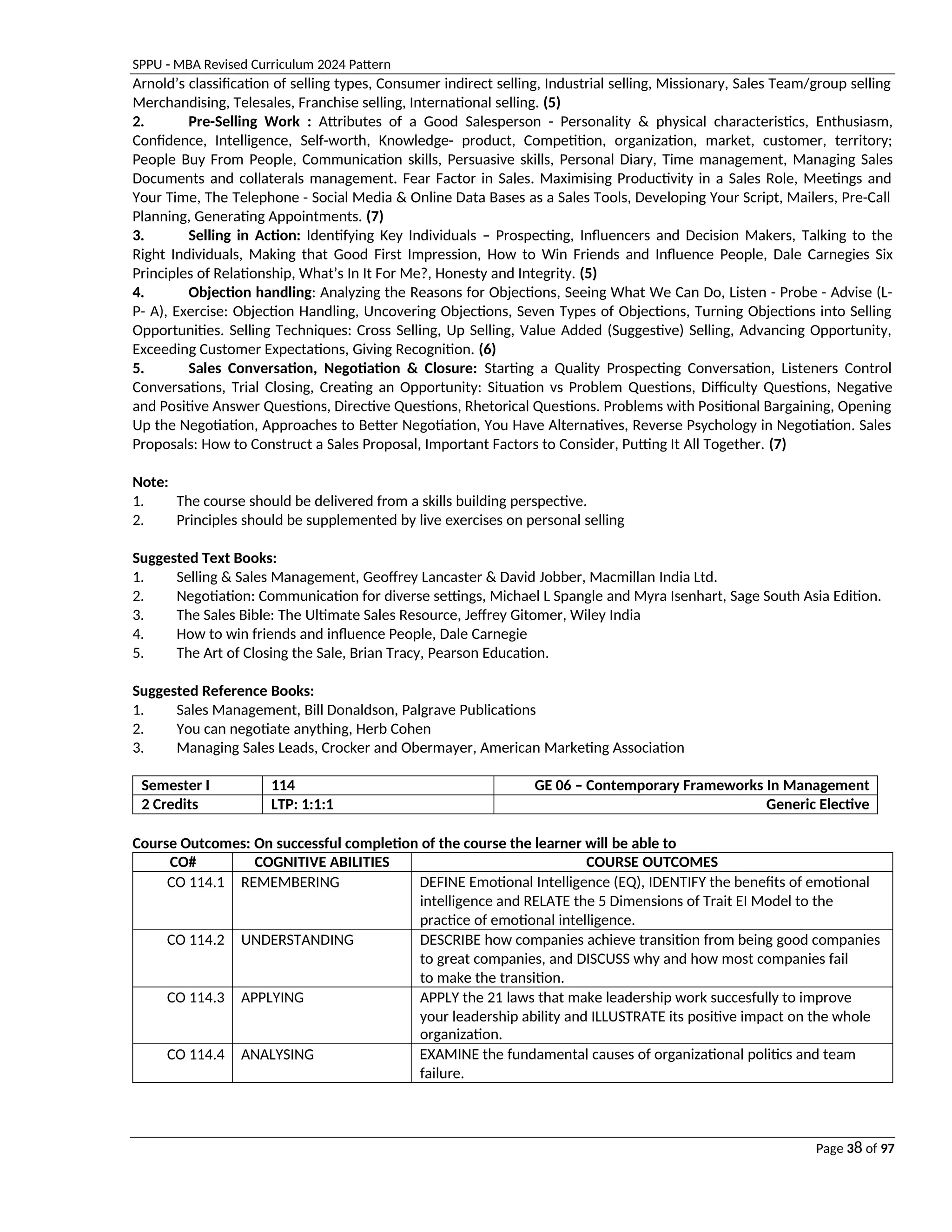 SPPU - MBA Revised Curriculum 2024 Pattern
Page 38 of 97
Arnold’s classification of selling types, Consumer indirect selling, Industrial selling, Missionary, Sales Team/group selling
Merchandising, Telesales, Franchise selling, International selling. (5)
2. Pre-Selling Work : Attributes of a Good Salesperson - Personality & physical characteristics, Enthusiasm,
Confidence, Intelligence, Self-worth, Knowledge- product, Competition, organization, market, customer, territory;
People Buy From People, Communication skills, Persuasive skills, Personal Diary, Time management, Managing Sales
Documents and collaterals management. Fear Factor in Sales. Maximising Productivity in a Sales Role, Meetings and
Your Time, The Telephone - Social Media & Online Data Bases as a Sales Tools, Developing Your Script, Mailers, Pre-Call
Planning, Generating Appointments. (7)
3. Selling in Action: Identifying Key Individuals – Prospecting, Influencers and Decision Makers, Talking to the
Right Individuals, Making that Good First Impression, How to Win Friends and Influence People, Dale Carnegies Six
Principles of Relationship, What’s In It For Me?, Honesty and Integrity. (5)
4. Objection handling: Analyzing the Reasons for Objections, Seeing What We Can Do, Listen - Probe - Advise (L-
P- A), Exercise: Objection Handling, Uncovering Objections, Seven Types of Objections, Turning Objections into Selling
Opportunities. Selling Techniques: Cross Selling, Up Selling, Value Added (Suggestive) Selling, Advancing Opportunity,
Exceeding Customer Expectations, Giving Recognition. (6)
5. Sales Conversation, Negotiation & Closure: Starting a Quality Prospecting Conversation, Listeners Control
Conversations, Trial Closing, Creating an Opportunity: Situation vs Problem Questions, Difficulty Questions, Negative
and Positive Answer Questions, Directive Questions, Rhetorical Questions. Problems with Positional Bargaining, Opening
Up the Negotiation, Approaches to Better Negotiation, You Have Alternatives, Reverse Psychology in Negotiation. Sales
Proposals: How to Construct a Sales Proposal, Important Factors to Consider, Putting It All Together. (7)
Note:
1. The course should be delivered from a skills building perspective.
2. Principles should be supplemented by live exercises on personal selling
Suggested Text Books:
1. Selling & Sales Management, Geoffrey Lancaster & David Jobber, Macmillan India Ltd.
2. Negotiation: Communication for diverse settings, Michael L Spangle and Myra Isenhart, Sage South Asia Edition.
3. The Sales Bible: The Ultimate Sales Resource, Jeffrey Gitomer, Wiley India
4. How to win friends and influence People, Dale Carnegie
5. The Art of Closing the Sale, Brian Tracy, Pearson Education.
Suggested Reference Books:
1. Sales Management, Bill Donaldson, Palgrave Publications
2. You can negotiate anything, Herb Cohen
3. Managing Sales Leads, Crocker and Obermayer, American Marketing Association
Semester I 114 GE 06 – Contemporary Frameworks In Management
2 Credits LTP: 1:1:1 Generic Elective
Course Outcomes: On successful completion of the course the learner will be able to
CO# COGNITIVE ABILITIES COURSE OUTCOMES
CO 114.1 REMEMBERING DEFINE Emotional Intelligence (EQ), IDENTIFY the benefits of emotional
intelligence and RELATE the 5 Dimensions of Trait EI Model to the
practice of emotional intelligence.
CO 114.2 UNDERSTANDING DESCRIBE how companies achieve transition from being good companies
to great companies, and DISCUSS why and how most companies fail
to make the transition.
CO 114.3 APPLYING APPLY the 21 laws that make leadership work succesfully to improve
your leadership ability and ILLUSTRATE its positive impact on the whole
organization.
CO 114.4 ANALYSING EXAMINE the fundamental causes of organizational politics and team
failure.
 