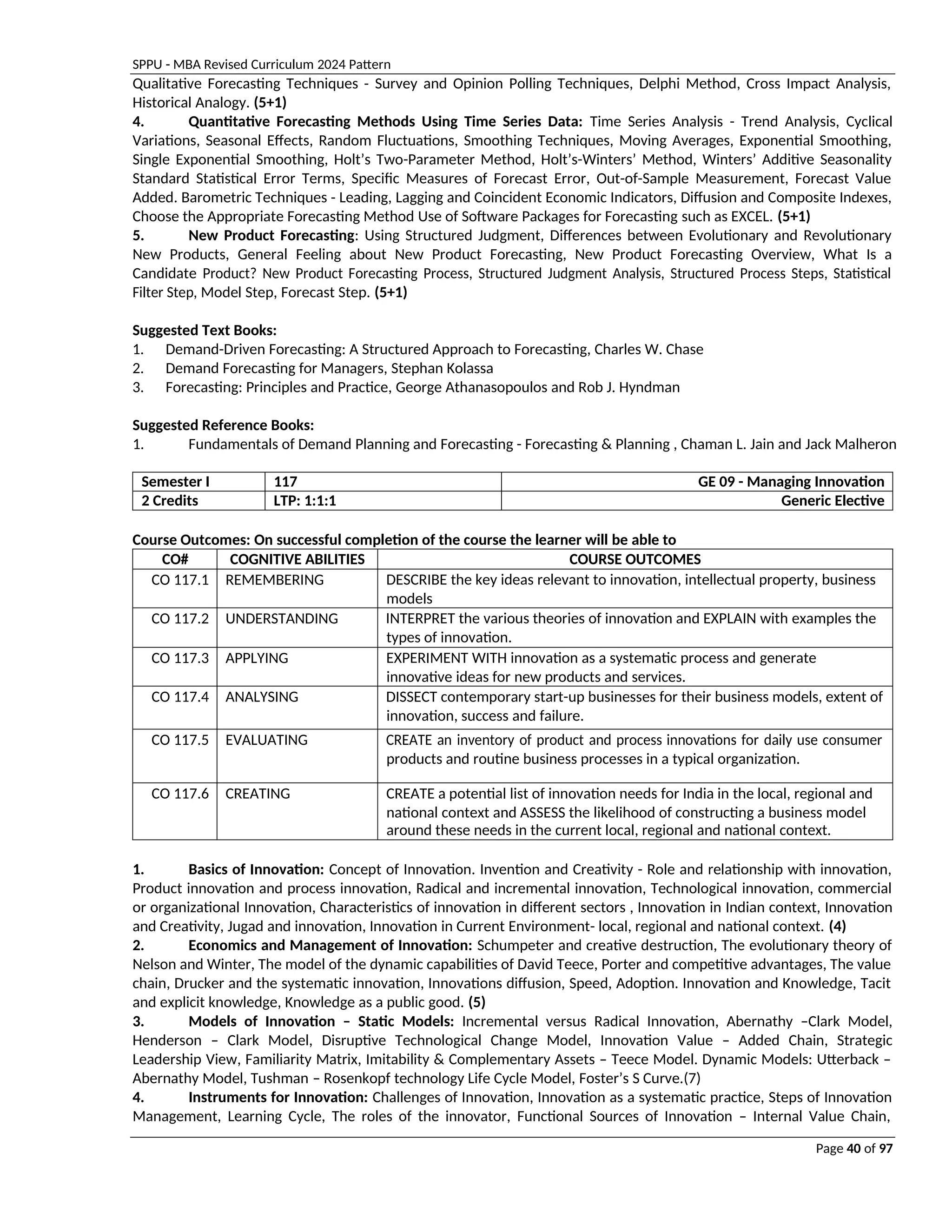 SPPU - MBA Revised Curriculum 2024 Pattern
Page 40 of 97
Qualitative Forecasting Techniques - Survey and Opinion Polling Techniques, Delphi Method, Cross Impact Analysis,
Historical Analogy. (5+1)
4. Quantitative Forecasting Methods Using Time Series Data: Time Series Analysis - Trend Analysis, Cyclical
Variations, Seasonal Effects, Random Fluctuations, Smoothing Techniques, Moving Averages, Exponential Smoothing,
Single Exponential Smoothing, Holt’s Two-Parameter Method, Holt’s-Winters’ Method, Winters’ Additive Seasonality
Standard Statistical Error Terms, Specific Measures of Forecast Error, Out-of-Sample Measurement, Forecast Value
Added. Barometric Techniques - Leading, Lagging and Coincident Economic Indicators, Diffusion and Composite Indexes,
Choose the Appropriate Forecasting Method Use of Software Packages for Forecasting such as EXCEL. (5+1)
5. New Product Forecasting: Using Structured Judgment, Differences between Evolutionary and Revolutionary
New Products, General Feeling about New Product Forecasting, New Product Forecasting Overview, What Is a
Candidate Product? New Product Forecasting Process, Structured Judgment Analysis, Structured Process Steps, Statistical
Filter Step, Model Step, Forecast Step. (5+1)
Suggested Text Books:
1. Demand-Driven Forecasting: A Structured Approach to Forecasting, Charles W. Chase
2. Demand Forecasting for Managers, Stephan Kolassa
3. Forecasting: Principles and Practice, George Athanasopoulos and Rob J. Hyndman
Suggested Reference Books:
1. Fundamentals of Demand Planning and Forecasting - Forecasting & Planning , Chaman L. Jain and Jack Malheron
Semester I 117 GE 09 - Managing Innovation
2 Credits LTP: 1:1:1 Generic Elective
Course Outcomes: On successful completion of the course the learner will be able to
CO# COGNITIVE ABILITIES COURSE OUTCOMES
CO 117.1 REMEMBERING DESCRIBE the key ideas relevant to innovation, intellectual property, business
models
CO 117.2 UNDERSTANDING INTERPRET the various theories of innovation and EXPLAIN with examples the
types of innovation.
CO 117.3 APPLYING EXPERIMENT WITH innovation as a systematic process and generate
innovative ideas for new products and services.
CO 117.4 ANALYSING DISSECT contemporary start-up businesses for their business models, extent of
innovation, success and failure.
CO 117.5 EVALUATING CREATE an inventory of product and process innovations for daily use consumer
products and routine business processes in a typical organization.
CO 117.6 CREATING CREATE a potential list of innovation needs for India in the local, regional and
national context and ASSESS the likelihood of constructing a business model
around these needs in the current local, regional and national context.
1. Basics of Innovation: Concept of Innovation. Invention and Creativity - Role and relationship with innovation,
Product innovation and process innovation, Radical and incremental innovation, Technological innovation, commercial
or organizational Innovation, Characteristics of innovation in different sectors , Innovation in Indian context, Innovation
and Creativity, Jugad and innovation, Innovation in Current Environment- local, regional and national context. (4)
2. Economics and Management of Innovation: Schumpeter and creative destruction, The evolutionary theory of
Nelson and Winter, The model of the dynamic capabilities of David Teece, Porter and competitive advantages, The value
chain, Drucker and the systematic innovation, Innovations diffusion, Speed, Adoption. Innovation and Knowledge, Tacit
and explicit knowledge, Knowledge as a public good. (5)
3. Models of Innovation – Static Models: Incremental versus Radical Innovation, Abernathy –Clark Model,
Henderson – Clark Model, Disruptive Technological Change Model, Innovation Value – Added Chain, Strategic
Leadership View, Familiarity Matrix, Imitability & Complementary Assets – Teece Model. Dynamic Models: Utterback –
Abernathy Model, Tushman – Rosenkopf technology Life Cycle Model, Foster’s S Curve.(7)
4. Instruments for Innovation: Challenges of Innovation, Innovation as a systematic practice, Steps of Innovation
Management, Learning Cycle, The roles of the innovator, Functional Sources of Innovation – Internal Value Chain,
 