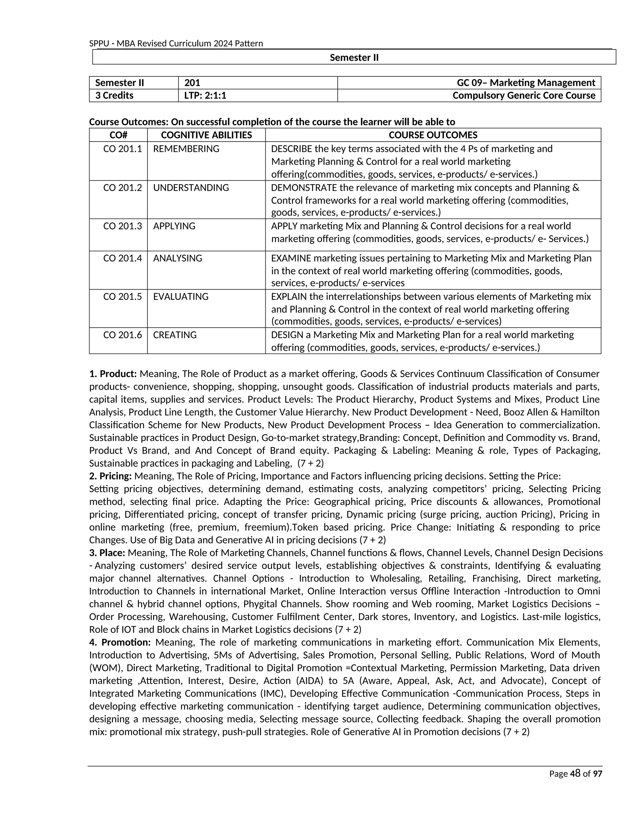SPPU - MBA Revised Curriculum 2024 Pattern
Page 48 of 97
Semester II
Semester II 201 GC 09– Marketing Management
3 Credits LTP: 2:1:1 Compulsory Generic Core Course
Course Outcomes: On successful completion of the course the learner will be able to
CO# COGNITIVE ABILITIES COURSE OUTCOMES
CO 201.1 REMEMBERING DESCRIBE the key terms associated with the 4 Ps of marketing and
Marketing Planning & Control for a real world marketing
offering(commodities, goods, services, e-products/ e-services.)
CO 201.2 UNDERSTANDING DEMONSTRATE the relevance of marketing mix concepts and Planning &
Control frameworks for a real world marketing offering (commodities,
goods, services, e-products/ e-services.)
CO 201.3 APPLYING APPLY marketing Mix and Planning & Control decisions for a real world
marketing offering (commodities, goods, services, e-products/ e- Services.)
CO 201.4 ANALYSING EXAMINE marketing issues pertaining to Marketing Mix and Marketing Plan
in the context of real world marketing offering (commodities, goods,
services, e-products/ e-services
CO 201.5 EVALUATING EXPLAIN the interrelationships between various elements of Marketing mix
and Planning & Control in the context of real world marketing offering
(commodities, goods, services, e-products/ e-services)
CO 201.6 CREATING DESIGN a Marketing Mix and Marketing Plan for a real world marketing
offering (commodities, goods, services, e-products/ e-services.)
1. Product: Meaning, The Role of Product as a market offering, Goods & Services Continuum Classification of Consumer
products- convenience, shopping, shopping, unsought goods. Classification of industrial products materials and parts,
capital items, supplies and services. Product Levels: The Product Hierarchy, Product Systems and Mixes, Product Line
Analysis, Product Line Length, the Customer Value Hierarchy. New Product Development - Need, Booz Allen & Hamilton
Classification Scheme for New Products, New Product Development Process – Idea Generation to commercialization.
Sustainable practices in Product Design, Go-to-market strategy,Branding: Concept, Definition and Commodity vs. Brand,
Product Vs Brand, and And Concept of Brand equity. Packaging & Labeling: Meaning & role, Types of Packaging,
Sustainable practices in packaging and Labeling, (7 + 2)
2. Pricing: Meaning, The Role of Pricing, Importance and Factors influencing pricing decisions. Setting the Price:
Setting pricing objectives, determining demand, estimating costs, analyzing competitors’ pricing, Selecting Pricing
method, selecting final price. Adapting the Price: Geographical pricing, Price discounts & allowances, Promotional
pricing, Differentiated pricing, concept of transfer pricing, Dynamic pricing (surge pricing, auction Pricing), Pricing in
online marketing (free, premium, freemium).Token based pricing. Price Change: Initiating & responding to price
Changes. Use of Big Data and Generative AI in pricing decisions (7 + 2)
3. Place: Meaning, The Role of Marketing Channels, Channel functions & flows, Channel Levels, Channel Design Decisions
- Analyzing customers’ desired service output levels, establishing objectives & constraints, Identifying & evaluating
major channel alternatives. Channel Options - Introduction to Wholesaling, Retailing, Franchising, Direct marketing,
Introduction to Channels in international Market, Online Interaction versus Offline Interaction -Introduction to Omni
channel & hybrid channel options, Phygital Channels. Show rooming and Web rooming, Market Logistics Decisions –
Order Processing, Warehousing, Customer Fulfilment Center, Dark stores, Inventory, and Logistics. Last-mile logistics,
Role of IOT and Block chains in Market Logistics decisions (7 + 2)
4. Promotion: Meaning, The role of marketing communications in marketing effort. Communication Mix Elements,
Introduction to Advertising, 5Ms of Advertising, Sales Promotion, Personal Selling, Public Relations, Word of Mouth
(WOM), Direct Marketing, Traditional to Digital Promotion =Contextual Marketing, Permission Marketing, Data driven
marketing ,Attention, Interest, Desire, Action (AIDA) to 5A (Aware, Appeal, Ask, Act, and Advocate), Concept of
Integrated Marketing Communications (IMC), Developing Effective Communication -Communication Process, Steps in
developing effective marketing communication - identifying target audience, Determining communication objectives,
designing a message, choosing media, Selecting message source, Collecting feedback. Shaping the overall promotion
mix: promotional mix strategy, push-pull strategies. Role of Generative AI in Promotion decisions (7 + 2)
 