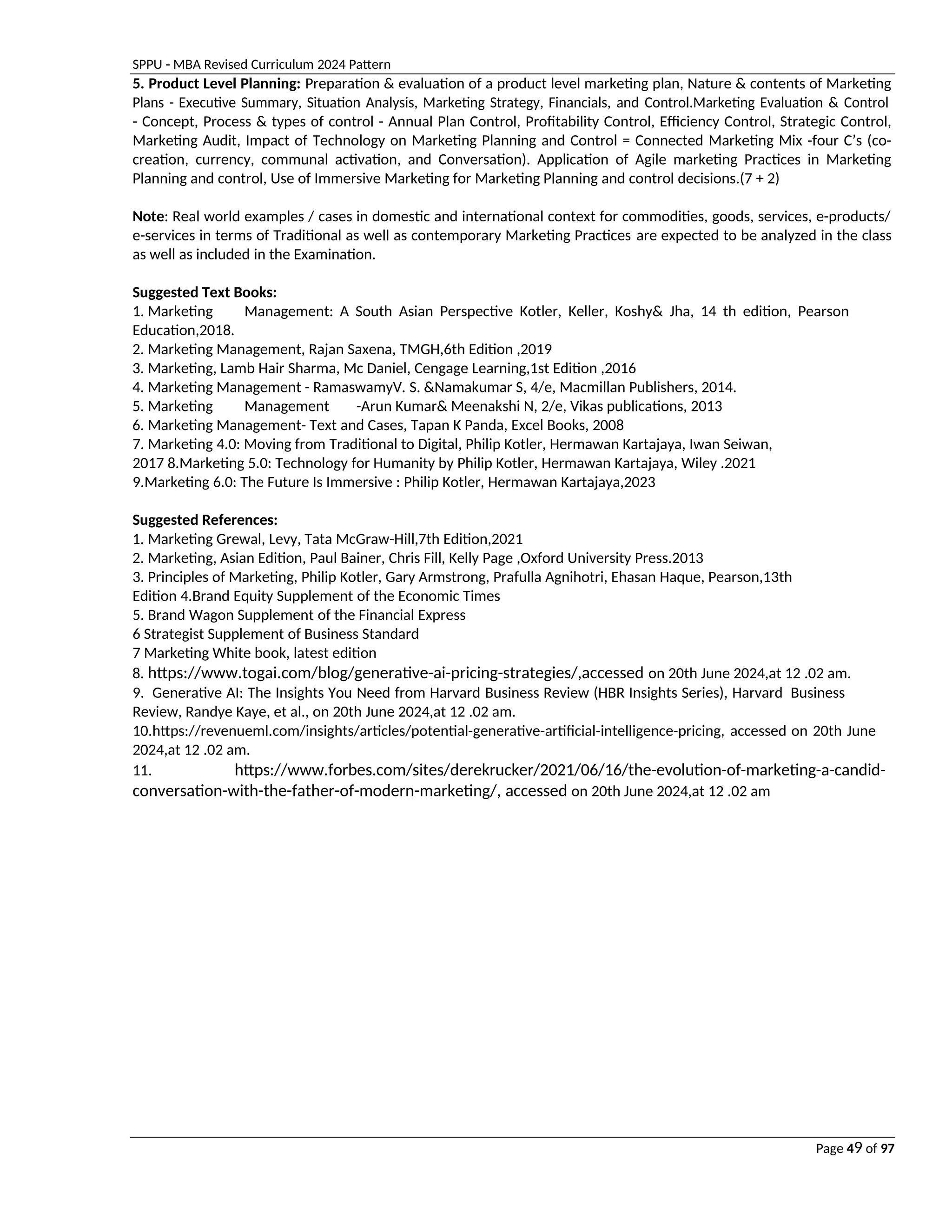 SPPU - MBA Revised Curriculum 2024 Pattern
Page 49 of 97
5. Product Level Planning: Preparation & evaluation of a product level marketing plan, Nature & contents of Marketing
Plans - Executive Summary, Situation Analysis, Marketing Strategy, Financials, and Control.Marketing Evaluation & Control
- Concept, Process & types of control - Annual Plan Control, Profitability Control, Efficiency Control, Strategic Control,
Marketing Audit, Impact of Technology on Marketing Planning and Control = Connected Marketing Mix -four C’s (co-
creation, currency, communal activation, and Conversation). Application of Agile marketing Practices in Marketing
Planning and control, Use of Immersive Marketing for Marketing Planning and control decisions.(7 + 2)
Note: Real world examples / cases in domestic and international context for commodities, goods, services, e-products/
e-services in terms of Traditional as well as contemporary Marketing Practices are expected to be analyzed in the class
as well as included in the Examination.
Suggested Text Books:
1. Marketing Management: A South Asian Perspective Kotler, Keller, Koshy& Jha, 14 th edition, Pearson
Education,2018.
2. Marketing Management, Rajan Saxena, TMGH,6th Edition ,2019
3. Marketing, Lamb Hair Sharma, Mc Daniel, Cengage Learning,1st Edition ,2016
4. Marketing Management - RamaswamyV. S. &Namakumar S, 4/e, Macmillan Publishers, 2014.
5. Marketing Management -Arun Kumar& Meenakshi N, 2/e, Vikas publications, 2013
6. Marketing Management- Text and Cases, Tapan K Panda, Excel Books, 2008
7. Marketing 4.0: Moving from Traditional to Digital, Philip Kotler, Hermawan Kartajaya, Iwan Seiwan,
2017 8.Marketing 5.0: Technology for Humanity by Philip Kotler, Hermawan Kartajaya, Wiley .2021
9.Marketing 6.0: The Future Is Immersive : Philip Kotler, Hermawan Kartajaya,2023
Suggested References:
1. Marketing Grewal, Levy, Tata McGraw-Hill,7th Edition,2021
2. Marketing, Asian Edition, Paul Bainer, Chris Fill, Kelly Page ,Oxford University Press.2013
3. Principles of Marketing, Philip Kotler, Gary Armstrong, Prafulla Agnihotri, Ehasan Haque, Pearson,13th
Edition 4.Brand Equity Supplement of the Economic Times
5. Brand Wagon Supplement of the Financial Express
6 Strategist Supplement of Business Standard
7 Marketing White book, latest edition
8. https://www.togai.com/blog/generative-ai-pricing-strategies/,accessed on 20th June 2024,at 12 .02 am.
9. Generative AI: The Insights You Need from Harvard Business Review (HBR Insights Series), Harvard Business
Review, Randye Kaye, et al., on 20th June 2024,at 12 .02 am.
10.https://revenueml.com/insights/articles/potential-generative-artificial-intelligence-pricing, accessed on 20th June
2024,at 12 .02 am.
11. https://www.forbes.com/sites/derekrucker/2021/06/16/the-evolution-of-marketing-a-candid-
conversation-with-the-father-of-modern-marketing/, accessed on 20th June 2024,at 12 .02 am
 