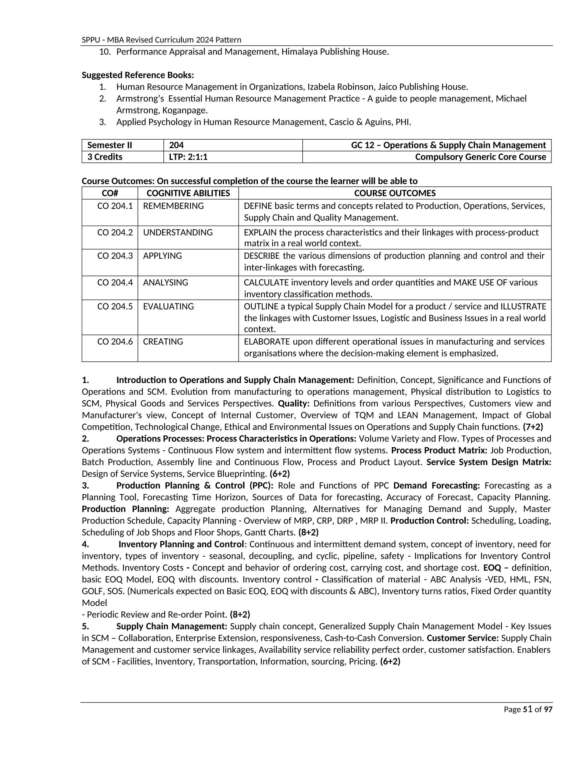 SPPU - MBA Revised Curriculum 2024 Pattern
Page 51 of 97
10. Performance Appraisal and Management, Himalaya Publishing House.
Suggested Reference Books:
1. Human Resource Management in Organizations, Izabela Robinson, Jaico Publishing House.
2. Armstrong’s Essential Human Resource Management Practice - A guide to people management, Michael
Armstrong, Koganpage.
3. Applied Psychology in Human Resource Management, Cascio & Aguins, PHI.
Semester II 204 GC 12 – Operations & Supply Chain Management
3 Credits LTP: 2:1:1 Compulsory Generic Core Course
Course Outcomes: On successful completion of the course the learner will be able to
CO# COGNITIVE ABILITIES COURSE OUTCOMES
CO 204.1 REMEMBERING DEFINE basic terms and concepts related to Production, Operations, Services,
Supply Chain and Quality Management.
CO 204.2 UNDERSTANDING EXPLAIN the process characteristics and their linkages with process-product
matrix in a real world context.
CO 204.3 APPLYING DESCRIBE the various dimensions of production planning and control and their
inter-linkages with forecasting.
CO 204.4 ANALYSING CALCULATE inventory levels and order quantities and MAKE USE OF various
inventory classification methods.
CO 204.5 EVALUATING OUTLINE a typical Supply Chain Model for a product / service and ILLUSTRATE
the linkages with Customer Issues, Logistic and Business Issues in a real world
context.
CO 204.6 CREATING ELABORATE upon different operational issues in manufacturing and services
organisations where the decision-making element is emphasized.
1. Introduction to Operations and Supply Chain Management: Definition, Concept, Significance and Functions of
Operations and SCM. Evolution from manufacturing to operations management, Physical distribution to Logistics to
SCM, Physical Goods and Services Perspectives. Quality: Definitions from various Perspectives, Customers view and
Manufacturer's view, Concept of Internal Customer, Overview of TQM and LEAN Management, Impact of Global
Competition, Technological Change, Ethical and Environmental Issues on Operations and Supply Chain functions. (7+2)
2. Operations Processes: Process Characteristics in Operations: Volume Variety and Flow. Types of Processes and
Operations Systems - Continuous Flow system and intermittent flow systems. Process Product Matrix: Job Production,
Batch Production, Assembly line and Continuous Flow, Process and Product Layout. Service System Design Matrix:
Design of Service Systems, Service Blueprinting. (6+2)
3. Production Planning & Control (PPC): Role and Functions of PPC Demand Forecasting: Forecasting as a
Planning Tool, Forecasting Time Horizon, Sources of Data for forecasting, Accuracy of Forecast, Capacity Planning.
Production Planning: Aggregate production Planning, Alternatives for Managing Demand and Supply, Master
Production Schedule, Capacity Planning - Overview of MRP, CRP, DRP , MRP II. Production Control: Scheduling, Loading,
Scheduling of Job Shops and Floor Shops, Gantt Charts. (8+2)
4. Inventory Planning and Control: Continuous and intermittent demand system, concept of inventory, need for
inventory, types of inventory - seasonal, decoupling, and cyclic, pipeline, safety - Implications for Inventory Control
Methods. Inventory Costs - Concept and behavior of ordering cost, carrying cost, and shortage cost. EOQ – definition,
basic EOQ Model, EOQ with discounts. Inventory control - Classification of material - ABC Analysis -VED, HML, FSN,
GOLF, SOS. (Numericals expected on Basic EOQ, EOQ with discounts & ABC), Inventory turns ratios, Fixed Order quantity
Model
- Periodic Review and Re-order Point. (8+2)
5. Supply Chain Management: Supply chain concept, Generalized Supply Chain Management Model - Key Issues
in SCM – Collaboration, Enterprise Extension, responsiveness, Cash-to-Cash Conversion. Customer Service: Supply Chain
Management and customer service linkages, Availability service reliability perfect order, customer satisfaction. Enablers
of SCM - Facilities, Inventory, Transportation, Information, sourcing, Pricing. (6+2)
 