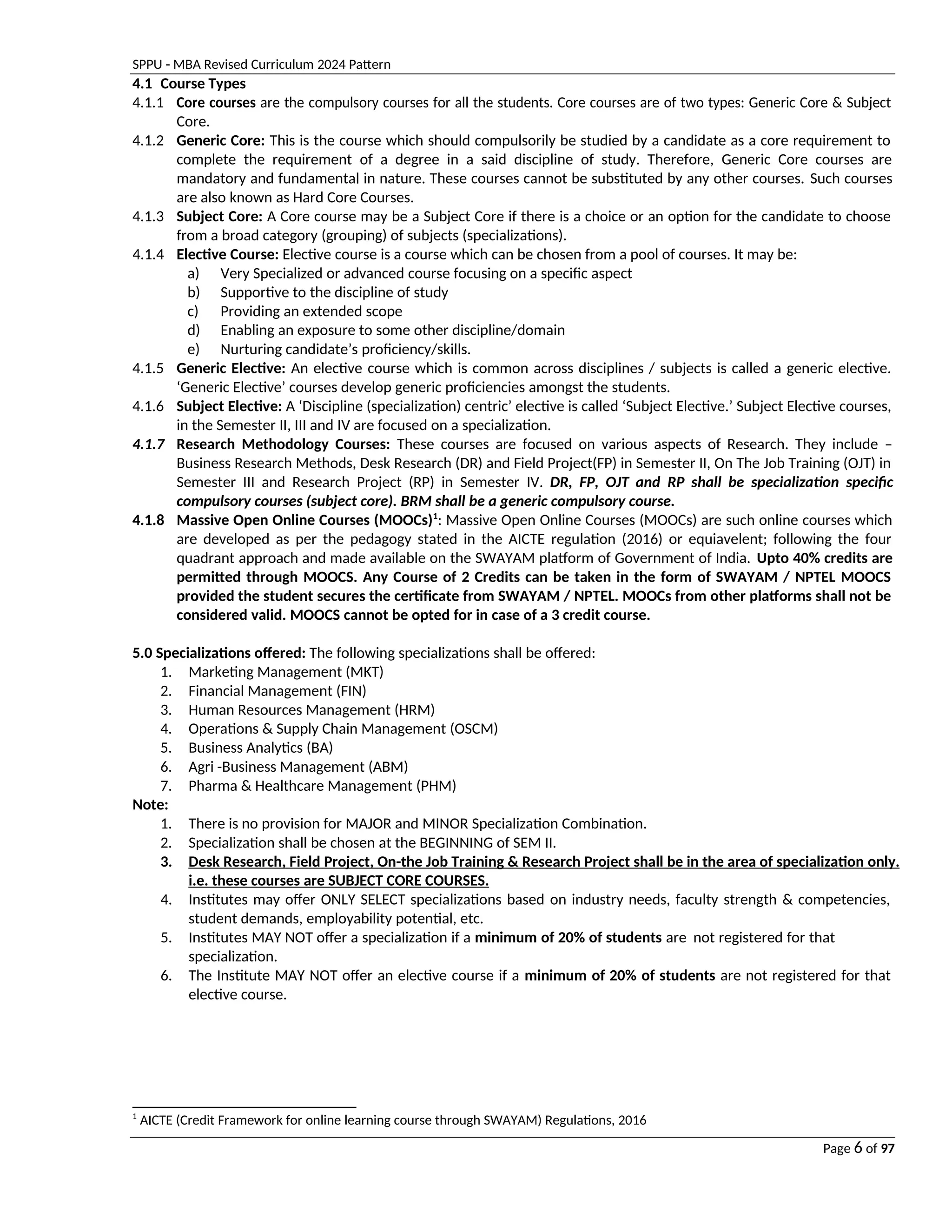 SPPU - MBA Revised Curriculum 2024 Pattern
Page 6 of 97
4.1 Course Types
4.1.1 Core courses are the compulsory courses for all the students. Core courses are of two types: Generic Core & Subject
Core.
4.1.2 Generic Core: This is the course which should compulsorily be studied by a candidate as a core requirement to
complete the requirement of a degree in a said discipline of study. Therefore, Generic Core courses are
mandatory and fundamental in nature. These courses cannot be substituted by any other courses. Such courses
are also known as Hard Core Courses.
4.1.3 Subject Core: A Core course may be a Subject Core if there is a choice or an option for the candidate to choose
from a broad category (grouping) of subjects (specializations).
4.1.4 Elective Course: Elective course is a course which can be chosen from a pool of courses. It may be:
a) Very Specialized or advanced course focusing on a specific aspect
b) Supportive to the discipline of study
c) Providing an extended scope
d) Enabling an exposure to some other discipline/domain
e) Nurturing candidate’s proficiency/skills.
4.1.5 Generic Elective: An elective course which is common across disciplines / subjects is called a generic elective.
‘Generic Elective’ courses develop generic proficiencies amongst the students.
4.1.6 Subject Elective: A ‘Discipline (specialization) centric’ elective is called ‘Subject Elective.’ Subject Elective courses,
in the Semester II, III and IV are focused on a specialization.
4.1.7 Research Methodology Courses: These courses are focused on various aspects of Research. They include –
Business Research Methods, Desk Research (DR) and Field Project(FP) in Semester II, On The Job Training (OJT) in
Semester III and Research Project (RP) in Semester IV. DR, FP, OJT and RP shall be specialization specific
compulsory courses (subject core). BRM shall be a generic compulsory course.
4.1.8 Massive Open Online Courses (MOOCs)1
: Massive Open Online Courses (MOOCs) are such online courses which
are developed as per the pedagogy stated in the AICTE regulation (2016) or equiavelent; following the four
quadrant approach and made available on the SWAYAM platform of Government of India. Upto 40% credits are
permitted through MOOCS. Any Course of 2 Credits can be taken in the form of SWAYAM / NPTEL MOOCS
provided the student secures the certificate from SWAYAM / NPTEL. MOOCs from other platforms shall not be
considered valid. MOOCS cannot be opted for in case of a 3 credit course.
5.0 Specializations offered: The following specializations shall be offered:
1. Marketing Management (MKT)
2. Financial Management (FIN)
3. Human Resources Management (HRM)
4. Operations & Supply Chain Management (OSCM)
5. Business Analytics (BA)
6. Agri -Business Management (ABM)
7. Pharma & Healthcare Management (PHM)
Note:
1. There is no provision for MAJOR and MINOR Specialization Combination.
2. Specialization shall be chosen at the BEGINNING of SEM II.
3. Desk Research, Field Project, On-the Job Training & Research Project shall be in the area of specialization only.
i.e. these courses are SUBJECT CORE COURSES.
4. Institutes may offer ONLY SELECT specializations based on industry needs, faculty strength & competencies,
student demands, employability potential, etc.
5. Institutes MAY NOT offer a specialization if a minimum of 20% of students are not registered for that
specialization.
6. The Institute MAY NOT offer an elective course if a minimum of 20% of students are not registered for that
elective course.
1
AICTE (Credit Framework for online learning course through SWAYAM) Regulations, 2016
 