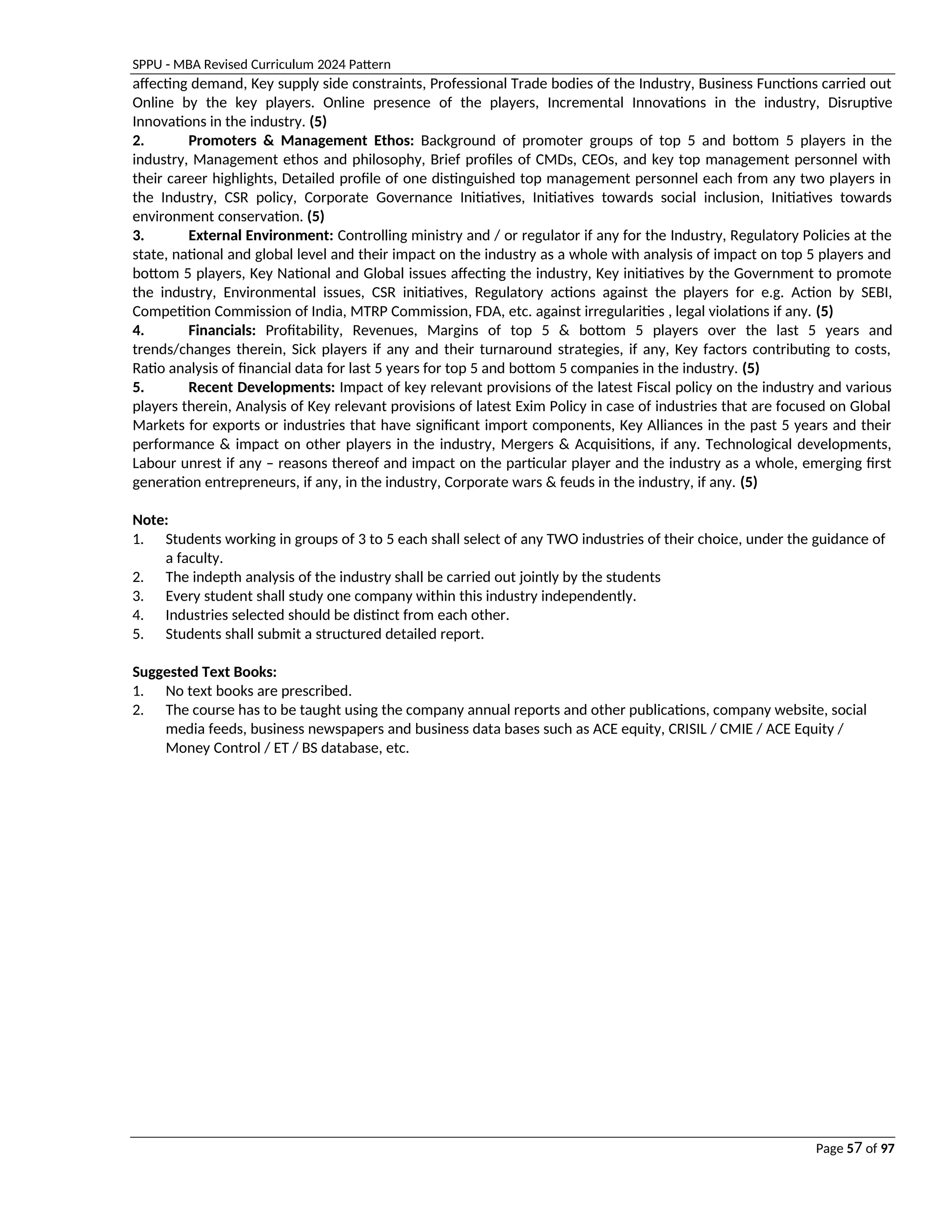 SPPU - MBA Revised Curriculum 2024 Pattern
Page 57 of 97
affecting demand, Key supply side constraints, Professional Trade bodies of the Industry, Business Functions carried out
Online by the key players. Online presence of the players, Incremental Innovations in the industry, Disruptive
Innovations in the industry. (5)
2. Promoters & Management Ethos: Background of promoter groups of top 5 and bottom 5 players in the
industry, Management ethos and philosophy, Brief profiles of CMDs, CEOs, and key top management personnel with
their career highlights, Detailed profile of one distinguished top management personnel each from any two players in
the Industry, CSR policy, Corporate Governance Initiatives, Initiatives towards social inclusion, Initiatives towards
environment conservation. (5)
3. External Environment: Controlling ministry and / or regulator if any for the Industry, Regulatory Policies at the
state, national and global level and their impact on the industry as a whole with analysis of impact on top 5 players and
bottom 5 players, Key National and Global issues affecting the industry, Key initiatives by the Government to promote
the industry, Environmental issues, CSR initiatives, Regulatory actions against the players for e.g. Action by SEBI,
Competition Commission of India, MTRP Commission, FDA, etc. against irregularities , legal violations if any. (5)
4. Financials: Profitability, Revenues, Margins of top 5 & bottom 5 players over the last 5 years and
trends/changes therein, Sick players if any and their turnaround strategies, if any, Key factors contributing to costs,
Ratio analysis of financial data for last 5 years for top 5 and bottom 5 companies in the industry. (5)
5. Recent Developments: Impact of key relevant provisions of the latest Fiscal policy on the industry and various
players therein, Analysis of Key relevant provisions of latest Exim Policy in case of industries that are focused on Global
Markets for exports or industries that have significant import components, Key Alliances in the past 5 years and their
performance & impact on other players in the industry, Mergers & Acquisitions, if any. Technological developments,
Labour unrest if any – reasons thereof and impact on the particular player and the industry as a whole, emerging first
generation entrepreneurs, if any, in the industry, Corporate wars & feuds in the industry, if any. (5)
Note:
1. Students working in groups of 3 to 5 each shall select of any TWO industries of their choice, under the guidance of
a faculty.
2. The indepth analysis of the industry shall be carried out jointly by the students
3. Every student shall study one company within this industry independently.
4. Industries selected should be distinct from each other.
5. Students shall submit a structured detailed report.
Suggested Text Books:
1. No text books are prescribed.
2. The course has to be taught using the company annual reports and other publications, company website, social
media feeds, business newspapers and business data bases such as ACE equity, CRISIL / CMIE / ACE Equity /
Money Control / ET / BS database, etc.
 
