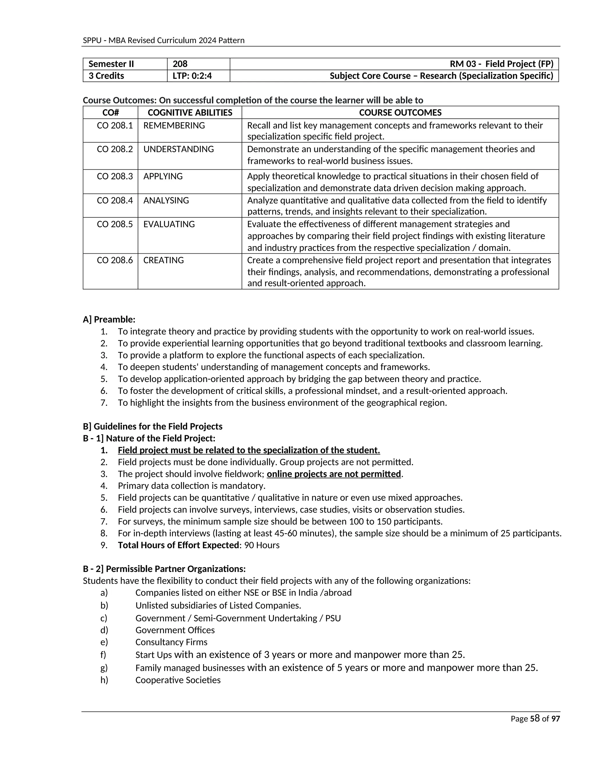 SPPU - MBA Revised Curriculum 2024 Pattern
Page 58 of 97
Semester II 208 RM 03 - Field Project (FP)
3 Credits LTP: 0:2:4 Subject Core Course – Research (Specialization Specific)
Course Outcomes: On successful completion of the course the learner will be able to
CO# COGNITIVE ABILITIES COURSE OUTCOMES
CO 208.1 REMEMBERING Recall and list key management concepts and frameworks relevant to their
specialization specific field project.
CO 208.2 UNDERSTANDING Demonstrate an understanding of the specific management theories and
frameworks to real-world business issues.
CO 208.3 APPLYING Apply theoretical knowledge to practical situations in their chosen field of
specialization and demonstrate data driven decision making approach.
CO 208.4 ANALYSING Analyze quantitative and qualitative data collected from the field to identify
patterns, trends, and insights relevant to their specialization.
CO 208.5 EVALUATING Evaluate the effectiveness of different management strategies and
approaches by comparing their field project findings with existing literature
and industry practices from the respective specialization / domain.
CO 208.6 CREATING Create a comprehensive field project report and presentation that integrates
their findings, analysis, and recommendations, demonstrating a professional
and result-oriented approach.
A] Preamble:
1. To integrate theory and practice by providing students with the opportunity to work on real-world issues.
2. To provide experiential learning opportunities that go beyond traditional textbooks and classroom learning.
3. To provide a platform to explore the functional aspects of each specialization.
4. To deepen students' understanding of management concepts and frameworks.
5. To develop application-oriented approach by bridging the gap between theory and practice.
6. To foster the development of critical skills, a professional mindset, and a result-oriented approach.
7. To highlight the insights from the business environment of the geographical region.
B] Guidelines for the Field Projects
B - 1] Nature of the Field Project:
1. Field project must be related to the specialization of the student.
2. Field projects must be done individually. Group projects are not permitted.
3. The project should involve fieldwork; online projects are not permitted.
4. Primary data collection is mandatory.
5. Field projects can be quantitative / qualitative in nature or even use mixed approaches.
6. Field projects can involve surveys, interviews, case studies, visits or observation studies.
7. For surveys, the minimum sample size should be between 100 to 150 participants.
8. For in-depth interviews (lasting at least 45-60 minutes), the sample size should be a minimum of 25 participants.
9. Total Hours of Effort Expected: 90 Hours
B - 2] Permissible Partner Organizations:
Students have the flexibility to conduct their field projects with any of the following organizations:
a) Companies listed on either NSE or BSE in India /abroad
b) Unlisted subsidiaries of Listed Companies.
c) Government / Semi-Government Undertaking / PSU
d) Government Offices
e) Consultancy Firms
f) Start Ups with an existence of 3 years or more and manpower more than 25.
g) Family managed businesses with an existence of 5 years or more and manpower more than 25.
h) Cooperative Societies
 