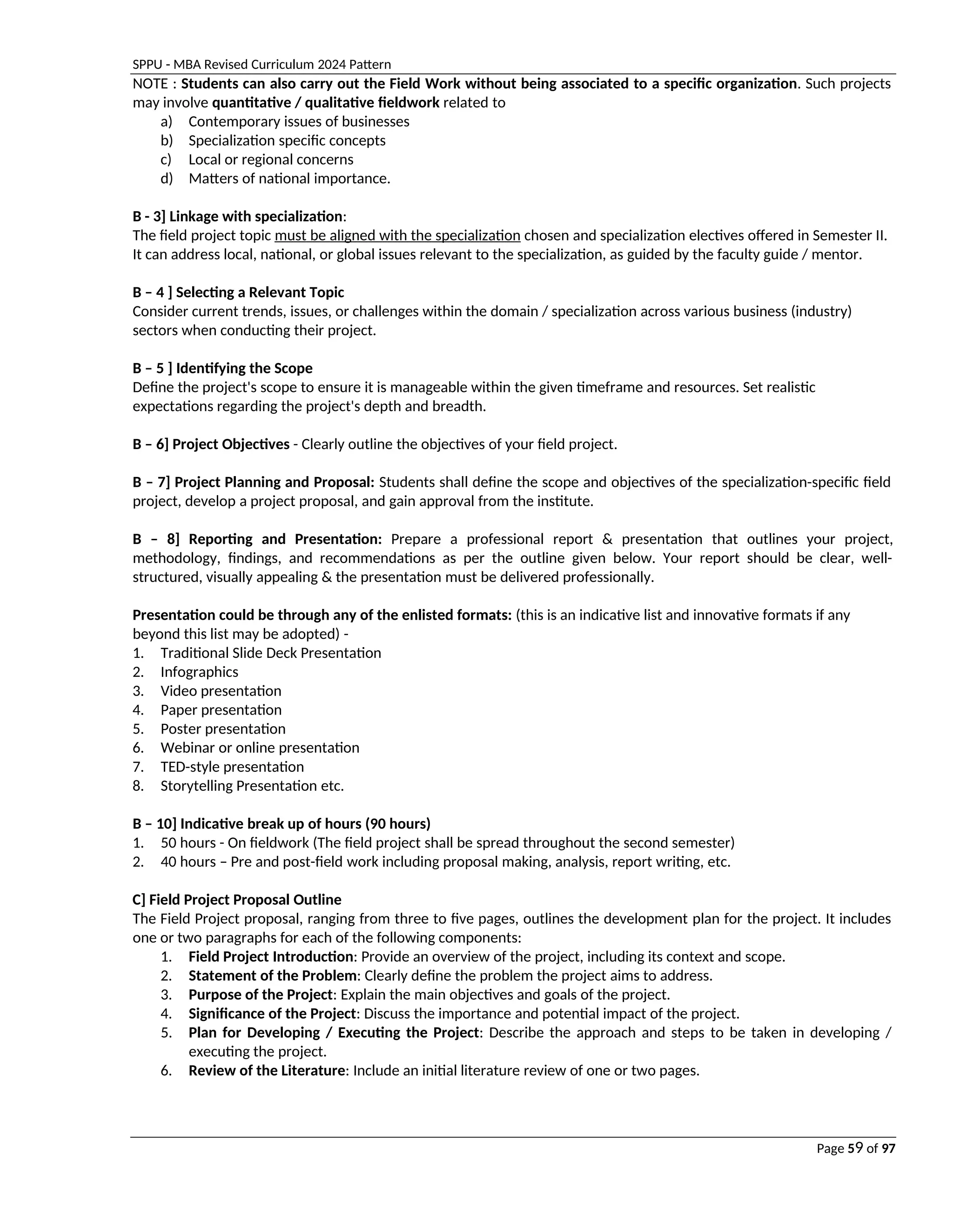 SPPU - MBA Revised Curriculum 2024 Pattern
Page 59 of 97
NOTE : Students can also carry out the Field Work without being associated to a specific organization. Such projects
may involve quantitative / qualitative fieldwork related to
a) Contemporary issues of businesses
b) Specialization specific concepts
c) Local or regional concerns
d) Matters of national importance.
B - 3] Linkage with specialization:
The field project topic must be aligned with the specialization chosen and specialization electives offered in Semester II.
It can address local, national, or global issues relevant to the specialization, as guided by the faculty guide / mentor.
B – 4 ] Selecting a Relevant Topic
Consider current trends, issues, or challenges within the domain / specialization across various business (industry)
sectors when conducting their project.
B – 5 ] Identifying the Scope
Define the project's scope to ensure it is manageable within the given timeframe and resources. Set realistic
expectations regarding the project's depth and breadth.
B – 6] Project Objectives - Clearly outline the objectives of your field project.
B – 7] Project Planning and Proposal: Students shall define the scope and objectives of the specialization-specific field
project, develop a project proposal, and gain approval from the institute.
B – 8] Reporting and Presentation: Prepare a professional report & presentation that outlines your project,
methodology, findings, and recommendations as per the outline given below. Your report should be clear, well-
structured, visually appealing & the presentation must be delivered professionally.
Presentation could be through any of the enlisted formats: (this is an indicative list and innovative formats if any
beyond this list may be adopted) -
1. Traditional Slide Deck Presentation
2. Infographics
3. Video presentation
4. Paper presentation
5. Poster presentation
6. Webinar or online presentation
7. TED-style presentation
8. Storytelling Presentation etc.
B – 10] Indicative break up of hours (90 hours)
1. 50 hours - On fieldwork (The field project shall be spread throughout the second semester)
2. 40 hours – Pre and post-field work including proposal making, analysis, report writing, etc.
C] Field Project Proposal Outline
The Field Project proposal, ranging from three to five pages, outlines the development plan for the project. It includes
one or two paragraphs for each of the following components:
1. Field Project Introduction: Provide an overview of the project, including its context and scope.
2. Statement of the Problem: Clearly define the problem the project aims to address.
3. Purpose of the Project: Explain the main objectives and goals of the project.
4. Significance of the Project: Discuss the importance and potential impact of the project.
5. Plan for Developing / Executing the Project: Describe the approach and steps to be taken in developing /
executing the project.
6. Review of the Literature: Include an initial literature review of one or two pages.
 