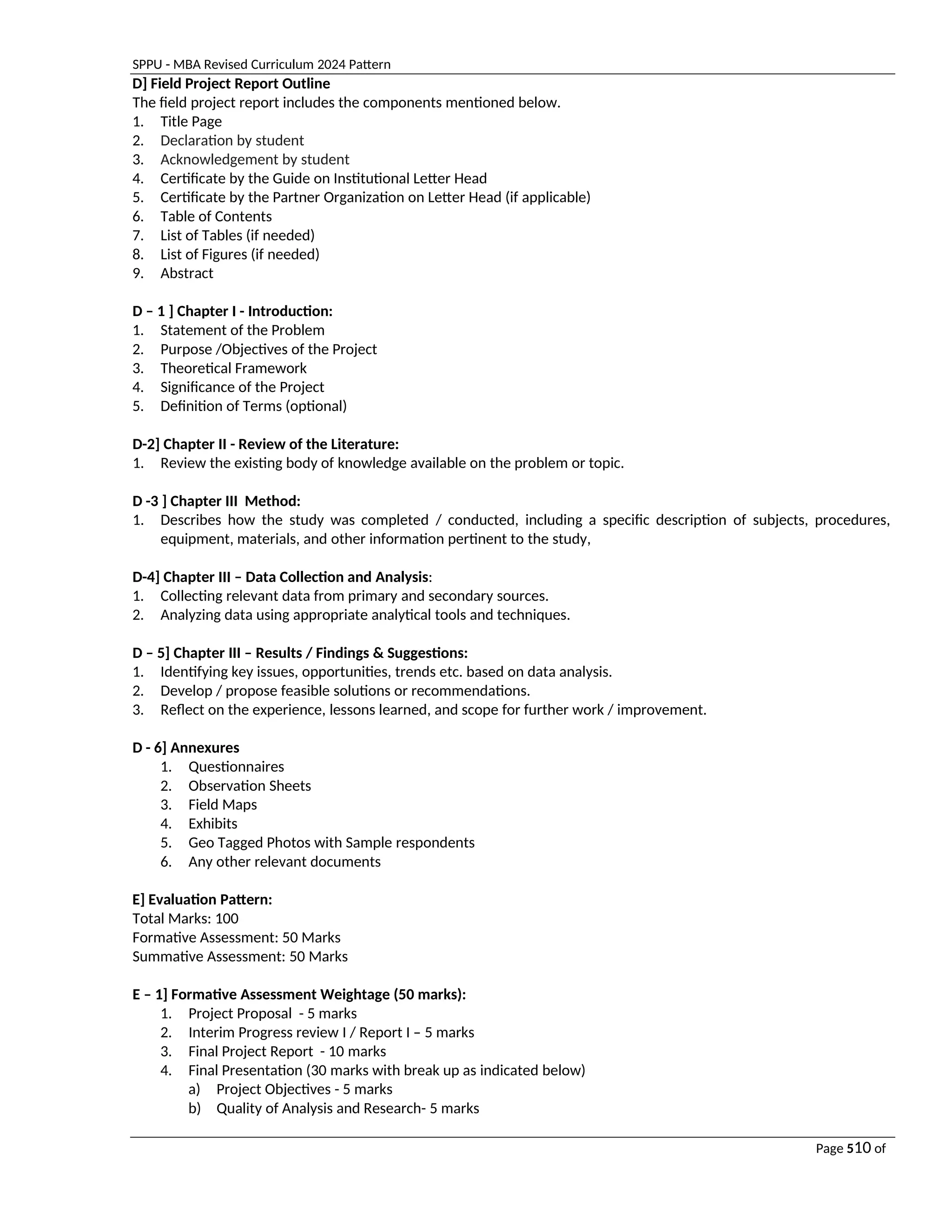 SPPU - MBA Revised Curriculum 2024 Pattern
Page 510 of
97
D] Field Project Report Outline
The field project report includes the components mentioned below.
1. Title Page
2. Declaration by student
3. Acknowledgement by student
4. Certificate by the Guide on Institutional Letter Head
5. Certificate by the Partner Organization on Letter Head (if applicable)
6. Table of Contents
7. List of Tables (if needed)
8. List of Figures (if needed)
9. Abstract
D – 1 ] Chapter I - Introduction:
1. Statement of the Problem
2. Purpose /Objectives of the Project
3. Theoretical Framework
4. Significance of the Project
5. Definition of Terms (optional)
D-2] Chapter II - Review of the Literature:
1. Review the existing body of knowledge available on the problem or topic.
D -3 ] Chapter III Method:
1. Describes how the study was completed / conducted, including a specific description of subjects, procedures,
equipment, materials, and other information pertinent to the study,
D-4] Chapter III – Data Collection and Analysis:
1. Collecting relevant data from primary and secondary sources.
2. Analyzing data using appropriate analytical tools and techniques.
D – 5] Chapter III – Results / Findings & Suggestions:
1. Identifying key issues, opportunities, trends etc. based on data analysis.
2. Develop / propose feasible solutions or recommendations.
3. Reflect on the experience, lessons learned, and scope for further work / improvement.
D - 6] Annexures
1. Questionnaires
2. Observation Sheets
3. Field Maps
4. Exhibits
5. Geo Tagged Photos with Sample respondents
6. Any other relevant documents
E] Evaluation Pattern:
Total Marks: 100
Formative Assessment: 50 Marks
Summative Assessment: 50 Marks
E – 1] Formative Assessment Weightage (50 marks):
1. Project Proposal - 5 marks
2. Interim Progress review I / Report I – 5 marks
3. Final Project Report - 10 marks
4. Final Presentation (30 marks with break up as indicated below)
a) Project Objectives - 5 marks
b) Quality of Analysis and Research- 5 marks
 