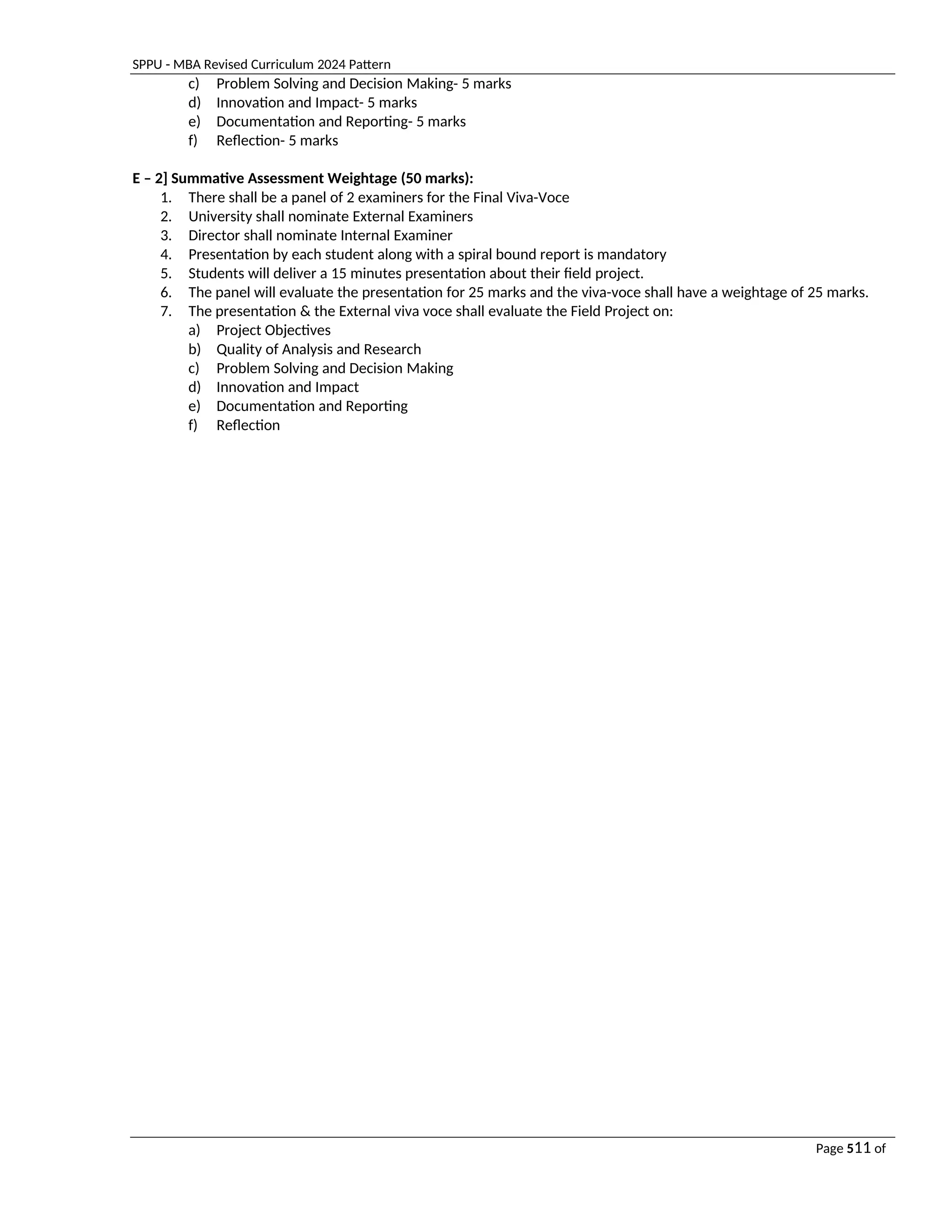 SPPU - MBA Revised Curriculum 2024 Pattern
Page 511 of
97
c) Problem Solving and Decision Making- 5 marks
d) Innovation and Impact- 5 marks
e) Documentation and Reporting- 5 marks
f) Reflection- 5 marks
E – 2] Summative Assessment Weightage (50 marks):
1. There shall be a panel of 2 examiners for the Final Viva-Voce
2. University shall nominate External Examiners
3. Director shall nominate Internal Examiner
4. Presentation by each student along with a spiral bound report is mandatory
5. Students will deliver a 15 minutes presentation about their field project.
6. The panel will evaluate the presentation for 25 marks and the viva-voce shall have a weightage of 25 marks.
7. The presentation & the External viva voce shall evaluate the Field Project on:
a) Project Objectives
b) Quality of Analysis and Research
c) Problem Solving and Decision Making
d) Innovation and Impact
e) Documentation and Reporting
f) Reflection
 