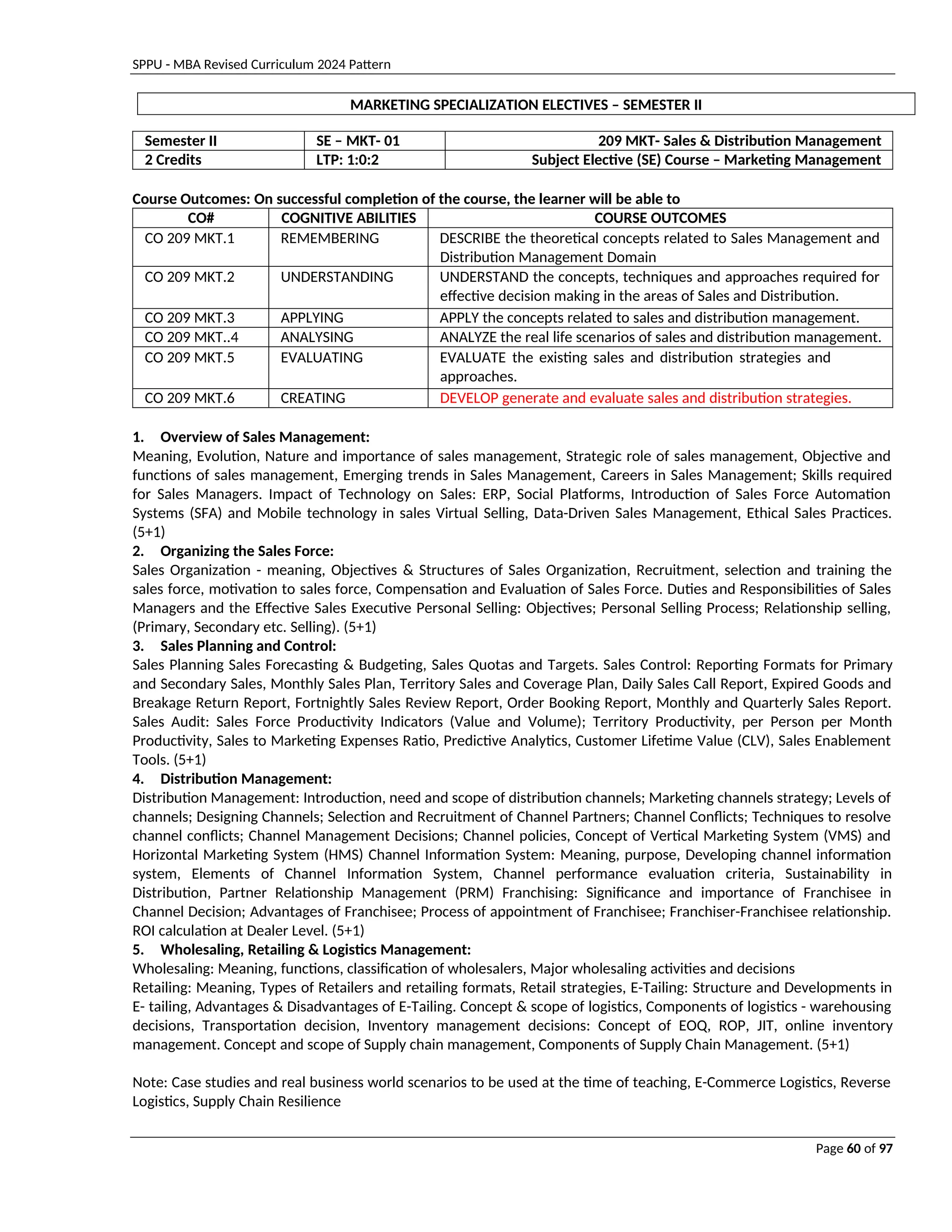 SPPU - MBA Revised Curriculum 2024 Pattern
Page 60 of 97
MARKETING SPECIALIZATION ELECTIVES – SEMESTER II
Semester II SE – MKT- 01 209 MKT- Sales & Distribution Management
2 Credits LTP: 1:0:2 Subject Elective (SE) Course – Marketing Management
Course Outcomes: On successful completion of the course, the learner will be able to
CO# COGNITIVE ABILITIES COURSE OUTCOMES
CO 209 MKT.1 REMEMBERING DESCRIBE the theoretical concepts related to Sales Management and
Distribution Management Domain
CO 209 MKT.2 UNDERSTANDING UNDERSTAND the concepts, techniques and approaches required for
effective decision making in the areas of Sales and Distribution.
CO 209 MKT.3 APPLYING APPLY the concepts related to sales and distribution management.
CO 209 MKT..4 ANALYSING ANALYZE the real life scenarios of sales and distribution management.
CO 209 MKT.5 EVALUATING EVALUATE the existing sales and distribution strategies and
approaches.
CO 209 MKT.6 CREATING DEVELOP generate and evaluate sales and distribution strategies.
1. Overview of Sales Management:
Meaning, Evolution, Nature and importance of sales management, Strategic role of sales management, Objective and
functions of sales management, Emerging trends in Sales Management, Careers in Sales Management; Skills required
for Sales Managers. Impact of Technology on Sales: ERP, Social Platforms, Introduction of Sales Force Automation
Systems (SFA) and Mobile technology in sales Virtual Selling, Data-Driven Sales Management, Ethical Sales Practices.
(5+1)
2. Organizing the Sales Force:
Sales Organization - meaning, Objectives & Structures of Sales Organization, Recruitment, selection and training the
sales force, motivation to sales force, Compensation and Evaluation of Sales Force. Duties and Responsibilities of Sales
Managers and the Effective Sales Executive Personal Selling: Objectives; Personal Selling Process; Relationship selling,
(Primary, Secondary etc. Selling). (5+1)
3. Sales Planning and Control:
Sales Planning Sales Forecasting & Budgeting, Sales Quotas and Targets. Sales Control: Reporting Formats for Primary
and Secondary Sales, Monthly Sales Plan, Territory Sales and Coverage Plan, Daily Sales Call Report, Expired Goods and
Breakage Return Report, Fortnightly Sales Review Report, Order Booking Report, Monthly and Quarterly Sales Report.
Sales Audit: Sales Force Productivity Indicators (Value and Volume); Territory Productivity, per Person per Month
Productivity, Sales to Marketing Expenses Ratio, Predictive Analytics, Customer Lifetime Value (CLV), Sales Enablement
Tools. (5+1)
4. Distribution Management:
Distribution Management: Introduction, need and scope of distribution channels; Marketing channels strategy; Levels of
channels; Designing Channels; Selection and Recruitment of Channel Partners; Channel Conflicts; Techniques to resolve
channel conflicts; Channel Management Decisions; Channel policies, Concept of Vertical Marketing System (VMS) and
Horizontal Marketing System (HMS) Channel Information System: Meaning, purpose, Developing channel information
system, Elements of Channel Information System, Channel performance evaluation criteria, Sustainability in
Distribution, Partner Relationship Management (PRM) Franchising: Significance and importance of Franchisee in
Channel Decision; Advantages of Franchisee; Process of appointment of Franchisee; Franchiser-Franchisee relationship.
ROI calculation at Dealer Level. (5+1)
5. Wholesaling, Retailing & Logistics Management:
Wholesaling: Meaning, functions, classification of wholesalers, Major wholesaling activities and decisions
Retailing: Meaning, Types of Retailers and retailing formats, Retail strategies, E-Tailing: Structure and Developments in
E- tailing, Advantages & Disadvantages of E-Tailing. Concept & scope of logistics, Components of logistics - warehousing
decisions, Transportation decision, Inventory management decisions: Concept of EOQ, ROP, JIT, online inventory
management. Concept and scope of Supply chain management, Components of Supply Chain Management. (5+1)
Note: Case studies and real business world scenarios to be used at the time of teaching, E-Commerce Logistics, Reverse
Logistics, Supply Chain Resilience
 